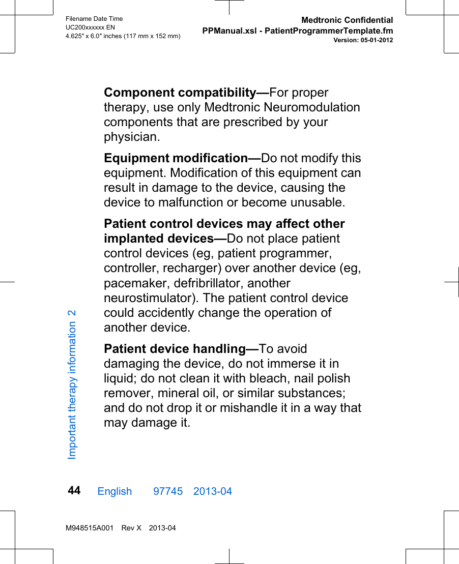 Component compatibility—For propertherapy, use only Medtronic Neuromodulationcomponents that are prescribed by yourphysician.Equipment modification—Do not modify thisequipment. Modification of this equipment canresult in damage to the device, causing thedevice to malfunction or become unusable.Patient control devices may affect otherimplanted devices—Do not place patientcontrol devices (eg, patient programmer,controller, recharger) over another device (eg,pacemaker, defribrillator, anotherneurostimulator). The patient control devicecould accidently change the operation ofanother device.Patient device handling—To avoiddamaging the device, do not immerse it inliquid; do not clean it with bleach, nail polishremover, mineral oil, or similar substances;and do not drop it or mishandle it in a way thatmay damage it.English  97745 2013-04Filename Date TimeUC200xxxxxx EN4.625″ x 6.0″ inches (117 mm x 152 mm)Medtronic ConfidentialPPManual.xsl - PatientProgrammerTemplate.fmVersion: 05-01-2012M948515A001 Rev X 2013-0444Important therapy information 2