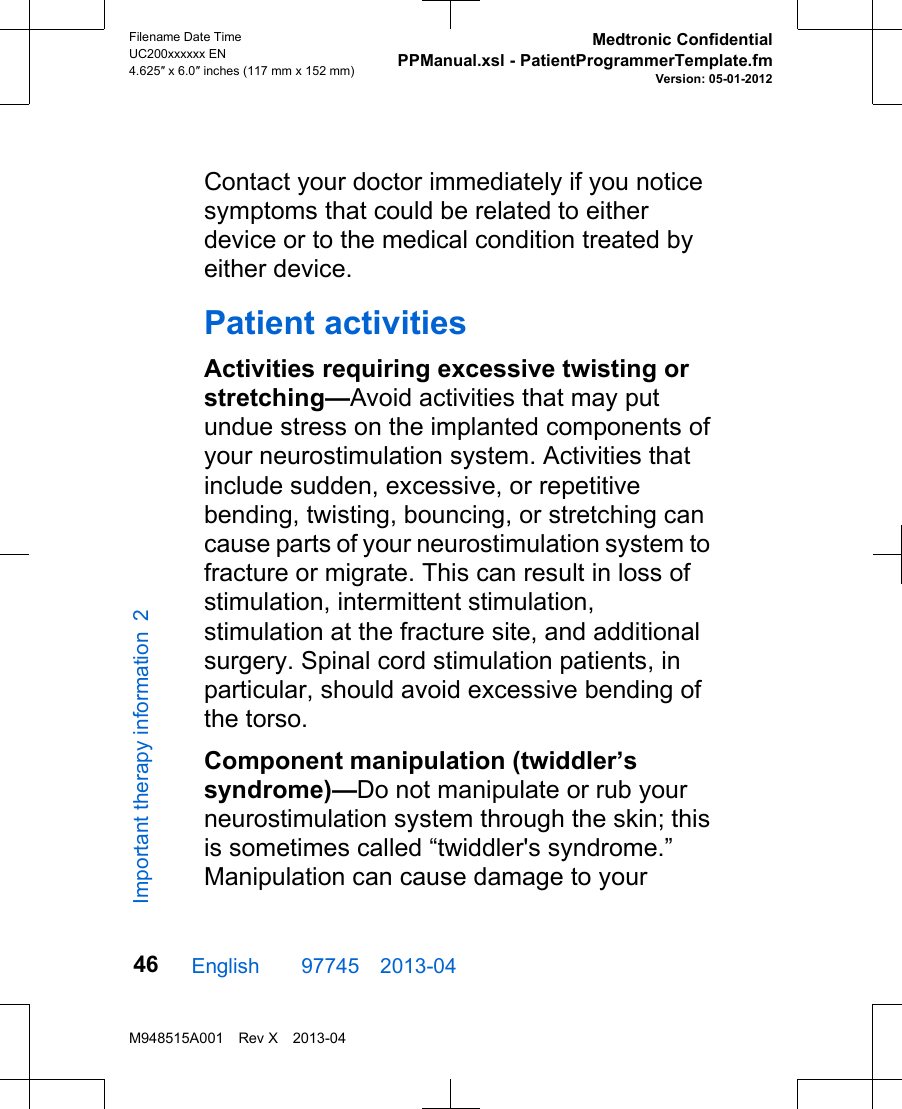 Contact your doctor immediately if you noticesymptoms that could be related to eitherdevice or to the medical condition treated byeither device.Patient activitiesActivities requiring excessive twisting orstretching—Avoid activities that may putundue stress on the implanted components ofyour neurostimulation system. Activities thatinclude sudden, excessive, or repetitivebending, twisting, bouncing, or stretching cancause parts of your neurostimulation system tofracture or migrate. This can result in loss ofstimulation, intermittent stimulation,stimulation at the fracture site, and additionalsurgery. Spinal cord stimulation patients, inparticular, should avoid excessive bending ofthe torso.Component manipulation (twiddler’ssyndrome)—Do not manipulate or rub yourneurostimulation system through the skin; thisis sometimes called “twiddler&apos;s syndrome.”Manipulation can cause damage to yourEnglish  97745 2013-04Filename Date TimeUC200xxxxxx EN4.625″ x 6.0″ inches (117 mm x 152 mm)Medtronic ConfidentialPPManual.xsl - PatientProgrammerTemplate.fmVersion: 05-01-2012M948515A001 Rev X 2013-0446Important therapy information 2