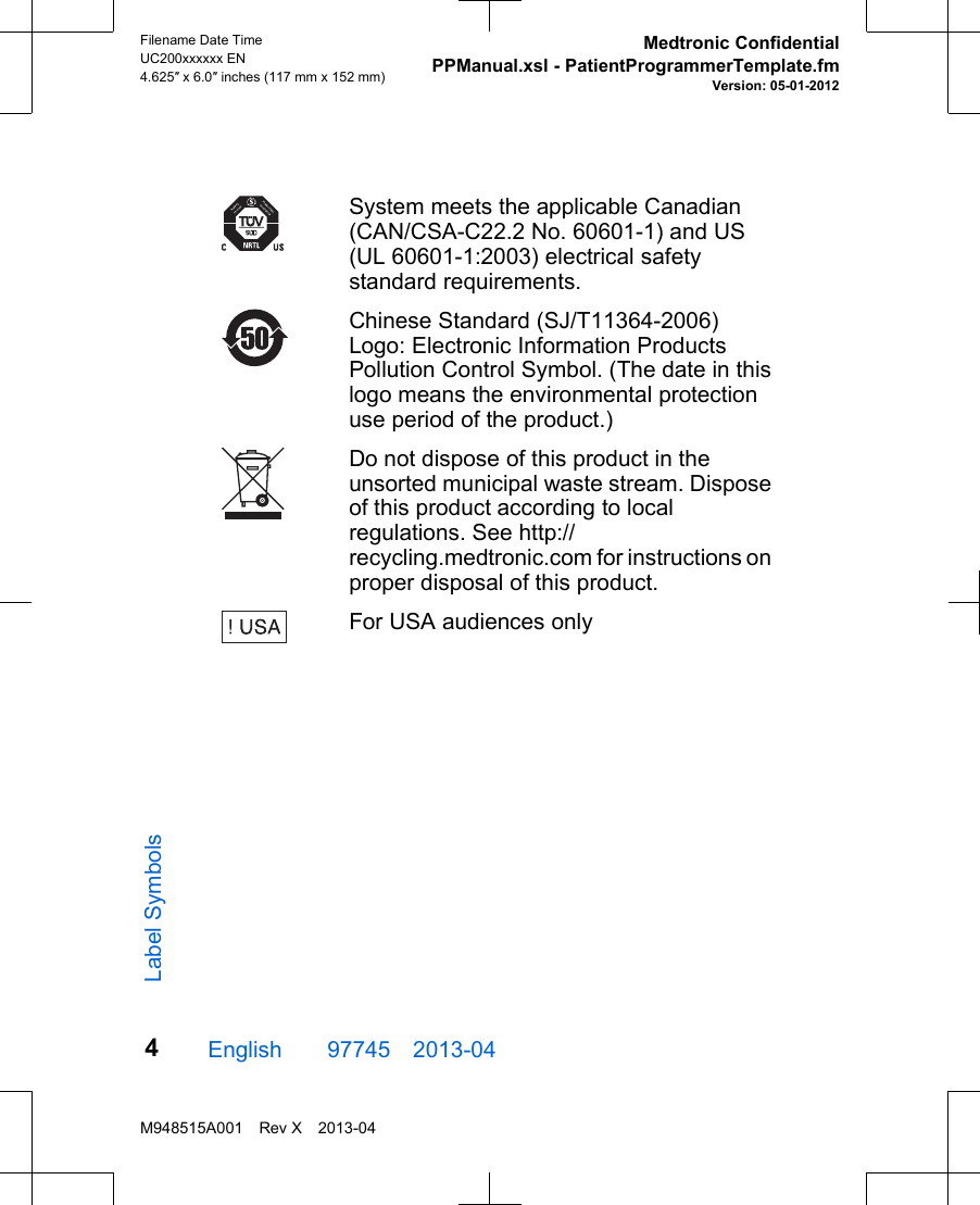 System meets the applicable Canadian(CAN/CSA-C22.2 No. 60601-1) and US(UL 60601-1:2003) electrical safetystandard requirements.Chinese Standard (SJ/T11364-2006)Logo: Electronic Information ProductsPollution Control Symbol. (The date in thislogo means the environmental protectionuse period of the product.)Do not dispose of this product in theunsorted municipal waste stream. Disposeof this product according to localregulations. See http://recycling.medtronic.com for instructions onproper disposal of this product.For USA audiences onlyEnglish  97745 2013-04Filename Date TimeUC200xxxxxx EN4.625″ x 6.0″ inches (117 mm x 152 mm)Medtronic ConfidentialPPManual.xsl - PatientProgrammerTemplate.fmVersion: 05-01-2012M948515A001 Rev X 2013-044Label Symbols