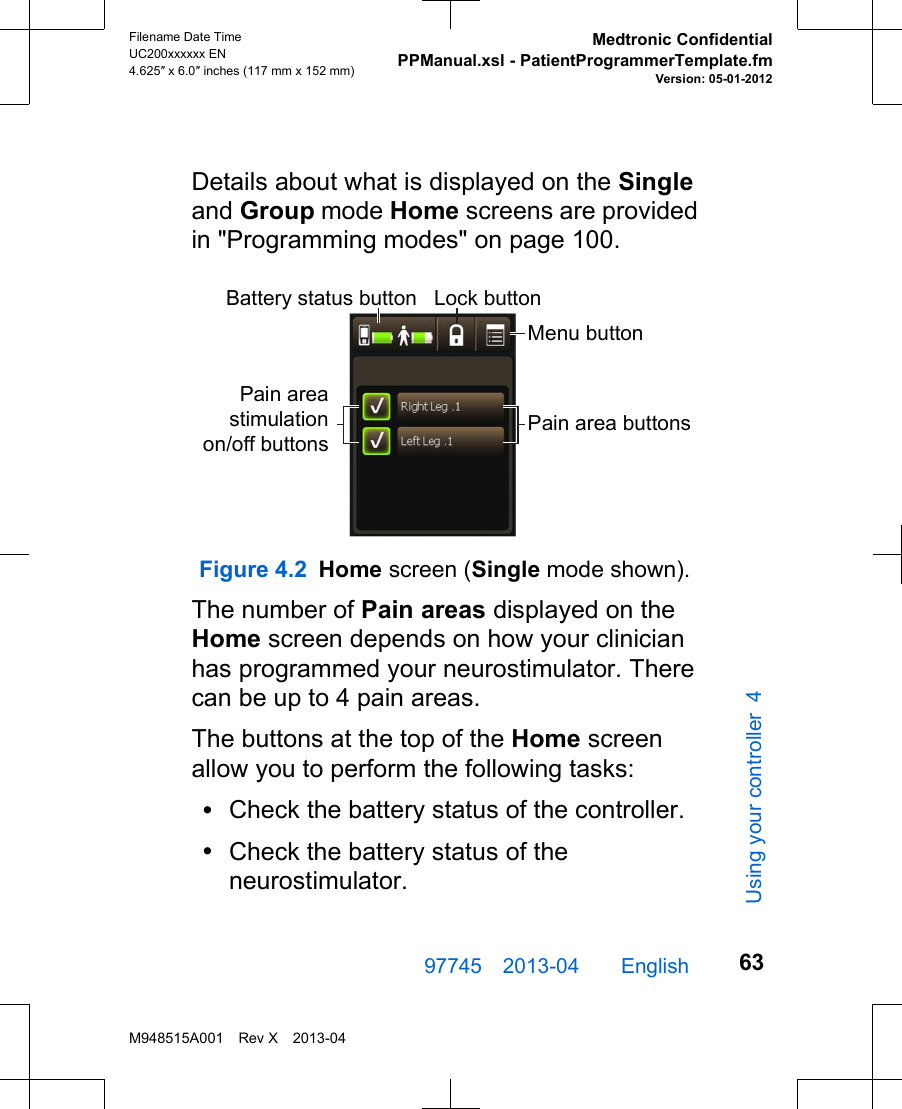 Details about what is displayed on the Singleand Group mode Home screens are providedin &quot;Programming modes&quot; on page 100.Battery status button Lock buttonMenu buttonPain area buttonsPain areastimulationon/off buttonsFigure 4.2 Home screen (Single mode shown).The number of Pain areas displayed on theHome screen depends on how your clinicianhas programmed your neurostimulator. Therecan be up to 4 pain areas.The buttons at the top of the Home screenallow you to perform the following tasks:•Check the battery status of the controller.•Check the battery status of theneurostimulator.97745 2013-04  English Filename Date TimeUC200xxxxxx EN4.625″ x 6.0″ inches (117 mm x 152 mm)Medtronic ConfidentialPPManual.xsl - PatientProgrammerTemplate.fmVersion: 05-01-2012M948515A001 Rev X 2013-0463Using your controller 4