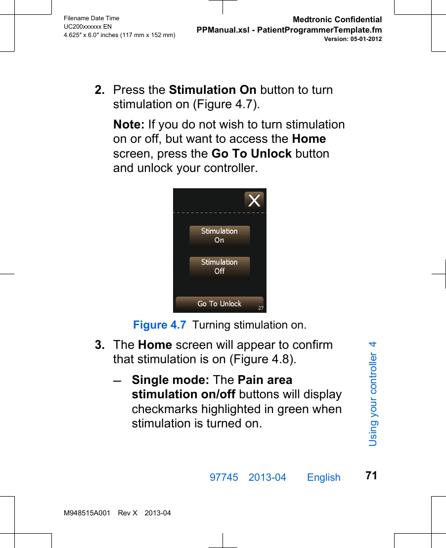 2. Press the Stimulation On button to turnstimulation on (Figure 4.7).Note: If you do not wish to turn stimulationon or off, but want to access the Homescreen, press the Go To Unlock buttonand unlock your controller.Figure 4.7 Turning stimulation on.3. The Home screen will appear to confirmthat stimulation is on (Figure 4.8).–Single mode: The Pain areastimulation on/off buttons will displaycheckmarks highlighted in green whenstimulation is turned on.97745 2013-04  English Filename Date TimeUC200xxxxxx EN4.625″ x 6.0″ inches (117 mm x 152 mm)Medtronic ConfidentialPPManual.xsl - PatientProgrammerTemplate.fmVersion: 05-01-2012M948515A001 Rev X 2013-0471Using your controller 4