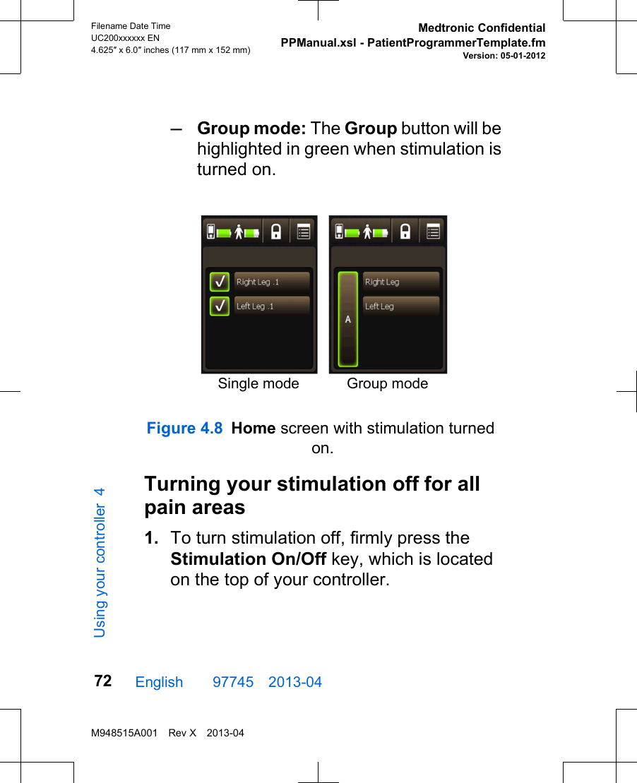 –Group mode: The Group button will behighlighted in green when stimulation isturned on.Single mode Group modeFigure 4.8 Home screen with stimulation turned on.Turning your stimulation off for allpain areas1. To turn stimulation off, firmly press theStimulation On/Off key, which is locatedon the top of your controller.English  97745 2013-04Filename Date TimeUC200xxxxxx EN4.625″ x 6.0″ inches (117 mm x 152 mm)Medtronic ConfidentialPPManual.xsl - PatientProgrammerTemplate.fmVersion: 05-01-2012M948515A001 Rev X 2013-0472Using your controller 4