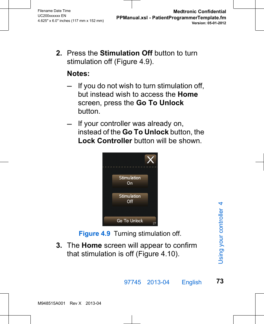 2. Press the Stimulation Off button to turnstimulation off (Figure 4.9).Notes:–If you do not wish to turn stimulation off,but instead wish to access the Homescreen, press the Go To Unlockbutton.–If your controller was already on,instead of the Go To Unlock button, theLock Controller button will be shown.Figure 4.9 Turning stimulation off.3. The Home screen will appear to confirmthat stimulation is off (Figure 4.10).97745 2013-04  English Filename Date TimeUC200xxxxxx EN4.625″ x 6.0″ inches (117 mm x 152 mm)Medtronic ConfidentialPPManual.xsl - PatientProgrammerTemplate.fmVersion: 05-01-2012M948515A001 Rev X 2013-0473Using your controller 4