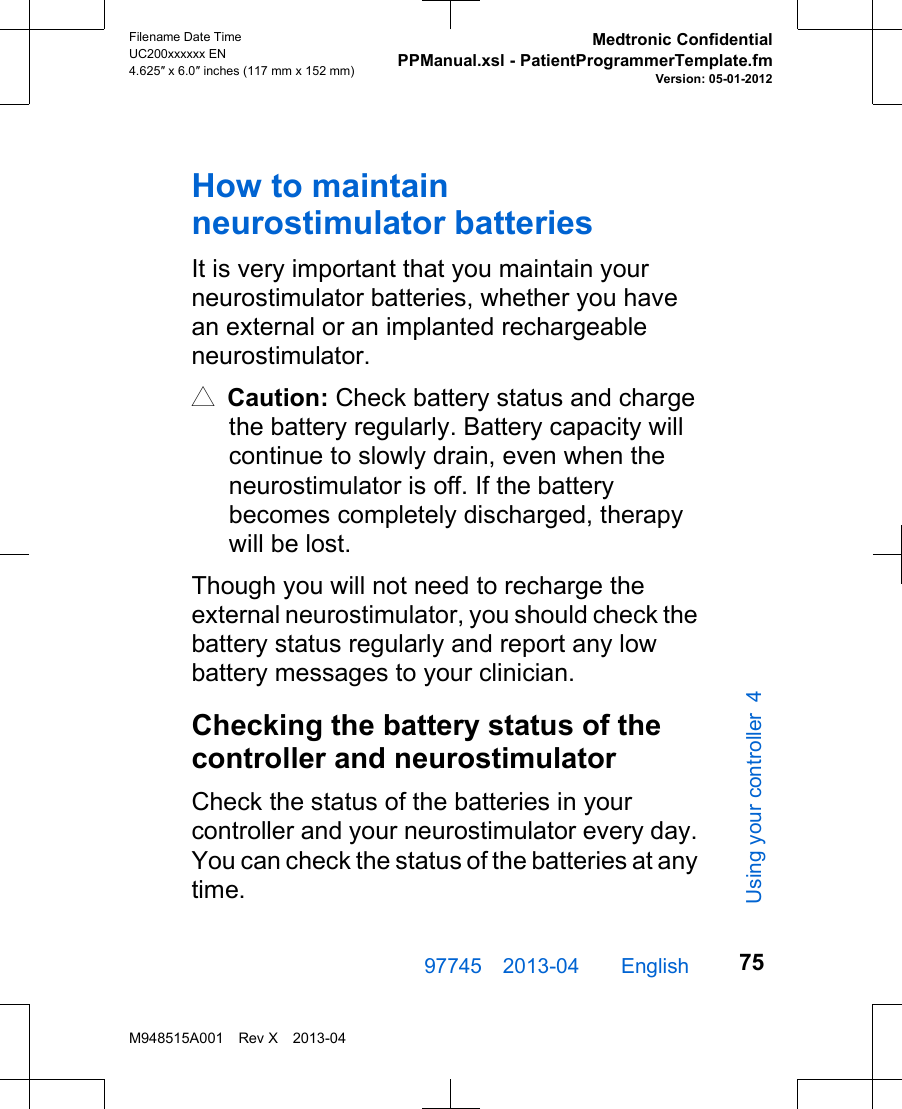 How to maintainneurostimulator batteriesIt is very important that you maintain yourneurostimulator batteries, whether you havean external or an implanted rechargeableneurostimulator.# Caution: Check battery status and chargethe battery regularly. Battery capacity willcontinue to slowly drain, even when theneurostimulator is off. If the batterybecomes completely discharged, therapywill be lost.Though you will not need to recharge theexternal neurostimulator, you should check thebattery status regularly and report any lowbattery messages to your clinician.Checking the battery status of thecontroller and neurostimulatorCheck the status of the batteries in yourcontroller and your neurostimulator every day.You can check the status of the batteries at anytime.97745 2013-04  English Filename Date TimeUC200xxxxxx EN4.625″ x 6.0″ inches (117 mm x 152 mm)Medtronic ConfidentialPPManual.xsl - PatientProgrammerTemplate.fmVersion: 05-01-2012M948515A001 Rev X 2013-0475Using your controller 4