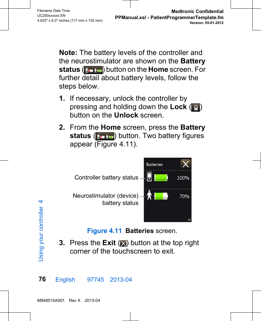 Note: The battery levels of the controller andthe neurostimulator are shown on the Batterystatus ( ) button on the Home screen. Forfurther detail about battery levels, follow thesteps below.1. If necessary, unlock the controller bypressing and holding down the Lock ( )button on the Unlock screen.2. From the Home screen, press the Batterystatus ( ) button. Two battery figuresappear (Figure 4.11).Controller battery statusNeurostimulator (device)battery statusFigure 4.11 Batteries screen.3. Press the Exit ( ) button at the top rightcorner of the touchscreen to exit.English  97745 2013-04Filename Date TimeUC200xxxxxx EN4.625″ x 6.0″ inches (117 mm x 152 mm)Medtronic ConfidentialPPManual.xsl - PatientProgrammerTemplate.fmVersion: 05-01-2012M948515A001 Rev X 2013-0476Using your controller 4