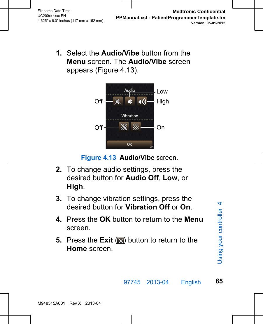 1. Select the Audio/Vibe button from theMenu screen. The Audio/Vibe screenappears (Figure 4.13).LowHighOffOff OnFigure 4.13 Audio/Vibe screen.2. To change audio settings, press thedesired button for Audio Off, Low, orHigh.3. To change vibration settings, press thedesired button for Vibration Off or On.4. Press the OK button to return to the Menuscreen.5. Press the Exit ( ) button to return to theHome screen.97745 2013-04  English Filename Date TimeUC200xxxxxx EN4.625″ x 6.0″ inches (117 mm x 152 mm)Medtronic ConfidentialPPManual.xsl - PatientProgrammerTemplate.fmVersion: 05-01-2012M948515A001 Rev X 2013-0485Using your controller 4