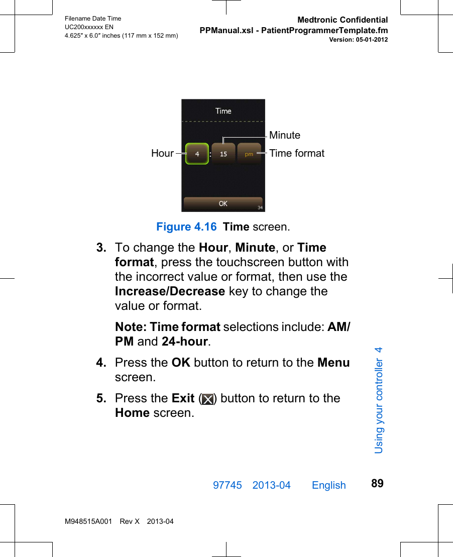 MinuteTime formatHourFigure 4.16 Time screen.3. To change the Hour, Minute, or Timeformat, press the touchscreen button withthe incorrect value or format, then use theIncrease/Decrease key to change thevalue or format.Note: Time format selections include: AM/PM and 24-hour.4. Press the OK button to return to the Menuscreen.5. Press the Exit ( ) button to return to theHome screen.97745 2013-04  English Filename Date TimeUC200xxxxxx EN4.625″ x 6.0″ inches (117 mm x 152 mm)Medtronic ConfidentialPPManual.xsl - PatientProgrammerTemplate.fmVersion: 05-01-2012M948515A001 Rev X 2013-0489Using your controller 4