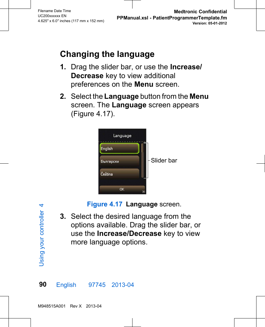 Changing the language1. Drag the slider bar, or use the Increase/Decrease key to view additionalpreferences on the Menu screen.2. Select the Language button from the Menuscreen. The Language screen appears(Figure 4.17).Slider barFigure 4.17 Language screen.3. Select the desired language from theoptions available. Drag the slider bar, oruse the Increase/Decrease key to viewmore language options.English  97745 2013-04Filename Date TimeUC200xxxxxx EN4.625″ x 6.0″ inches (117 mm x 152 mm)Medtronic ConfidentialPPManual.xsl - PatientProgrammerTemplate.fmVersion: 05-01-2012M948515A001 Rev X 2013-0490Using your controller 4