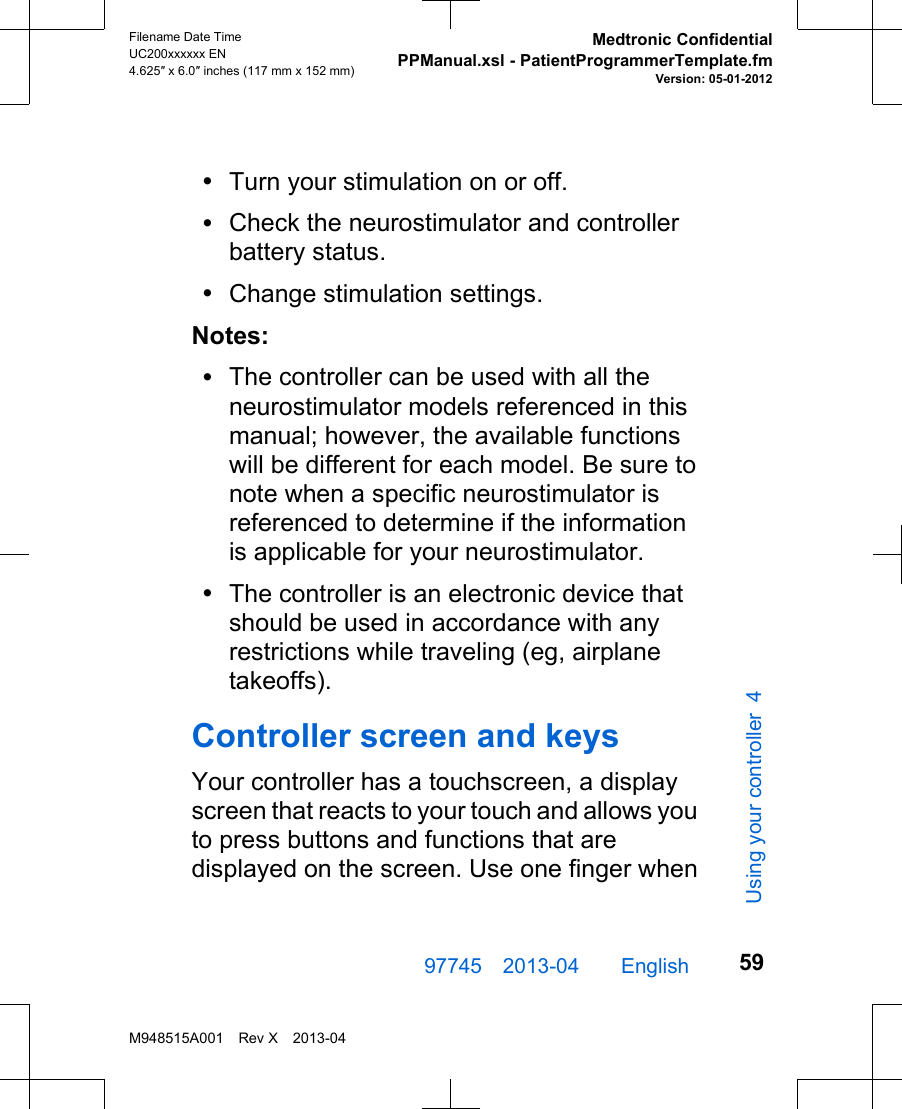 •Turn your stimulation on or off.•Check the neurostimulator and controllerbattery status.•Change stimulation settings.Notes:•The controller can be used with all theneurostimulator models referenced in thismanual; however, the available functionswill be different for each model. Be sure tonote when a specific neurostimulator isreferenced to determine if the informationis applicable for your neurostimulator.•The controller is an electronic device thatshould be used in accordance with anyrestrictions while traveling (eg, airplanetakeoffs).Controller screen and keysYour controller has a touchscreen, a displayscreen that reacts to your touch and allows youto press buttons and functions that aredisplayed on the screen. Use one finger when97745 2013-04  English Filename Date TimeUC200xxxxxx EN4.625″ x 6.0″ inches (117 mm x 152 mm)Medtronic ConfidentialPPManual.xsl - PatientProgrammerTemplate.fmVersion: 05-01-2012M948515A001 Rev X 2013-0459Using your controller 4