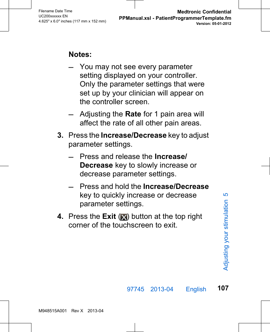 Notes:–You may not see every parametersetting displayed on your controller.Only the parameter settings that wereset up by your clinician will appear onthe controller screen.–Adjusting the Rate for 1 pain area willaffect the rate of all other pain areas.3. Press the Increase/Decrease key to adjustparameter settings.–Press and release the Increase/Decrease key to slowly increase ordecrease parameter settings.–Press and hold the Increase/Decreasekey to quickly increase or decreaseparameter settings.4. Press the Exit ( ) button at the top rightcorner of the touchscreen to exit.97745 2013-04  English Filename Date TimeUC200xxxxxx EN4.625″ x 6.0″ inches (117 mm x 152 mm)Medtronic ConfidentialPPManual.xsl - PatientProgrammerTemplate.fmVersion: 05-01-2012M948515A001 Rev X 2013-04107Adjusting your stimulation 5