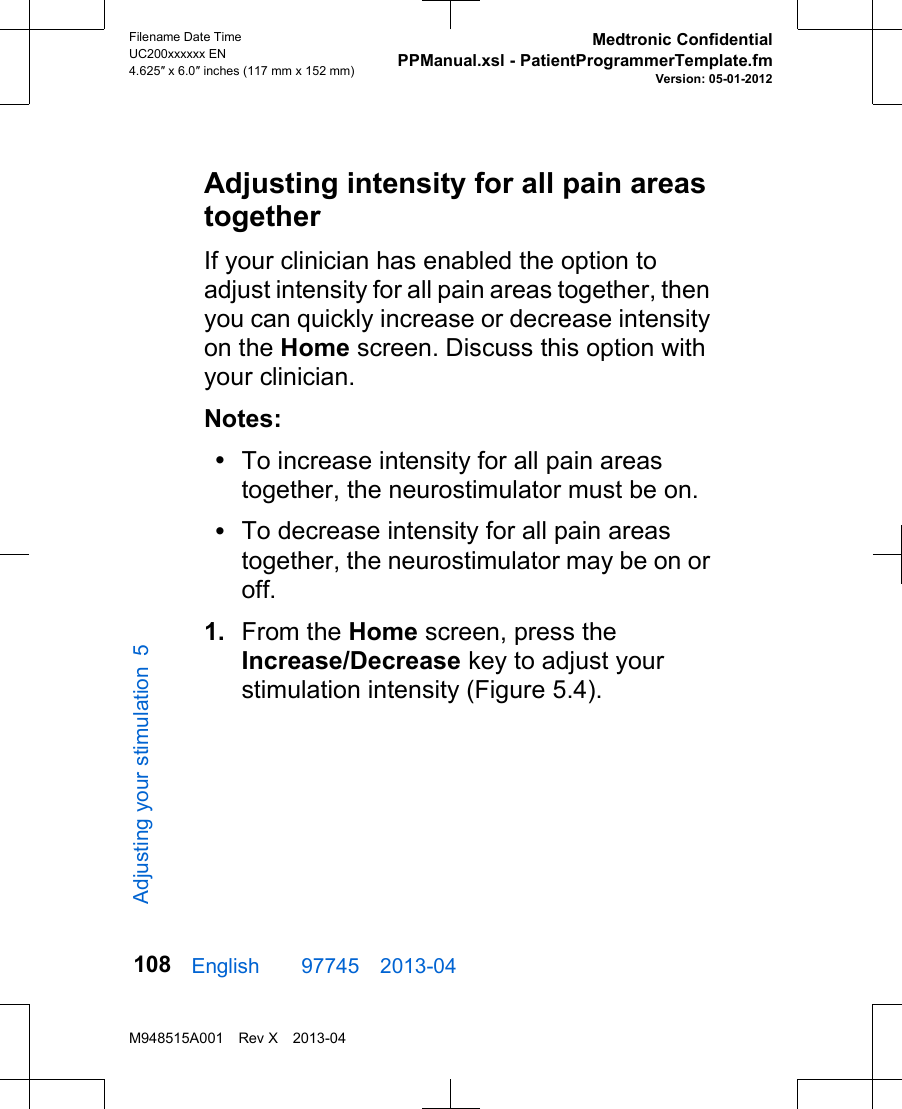 Adjusting intensity for all pain areastogetherIf your clinician has enabled the option toadjust intensity for all pain areas together, thenyou can quickly increase or decrease intensityon the Home screen. Discuss this option withyour clinician.Notes:•To increase intensity for all pain areastogether, the neurostimulator must be on.•To decrease intensity for all pain areastogether, the neurostimulator may be on oroff.1. From the Home screen, press theIncrease/Decrease key to adjust yourstimulation intensity (Figure 5.4).English  97745 2013-04Filename Date TimeUC200xxxxxx EN4.625″ x 6.0″ inches (117 mm x 152 mm)Medtronic ConfidentialPPManual.xsl - PatientProgrammerTemplate.fmVersion: 05-01-2012M948515A001 Rev X 2013-04108Adjusting your stimulation 5