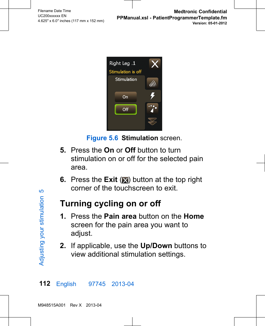 Figure 5.6 Stimulation screen.5. Press the On or Off button to turnstimulation on or off for the selected painarea.6. Press the Exit ( ) button at the top rightcorner of the touchscreen to exit.Turning cycling on or off1. Press the Pain area button on the Homescreen for the pain area you want toadjust.2. If applicable, use the Up/Down buttons toview additional stimulation settings.English  97745 2013-04Filename Date TimeUC200xxxxxx EN4.625″ x 6.0″ inches (117 mm x 152 mm)Medtronic ConfidentialPPManual.xsl - PatientProgrammerTemplate.fmVersion: 05-01-2012M948515A001 Rev X 2013-04112Adjusting your stimulation 5