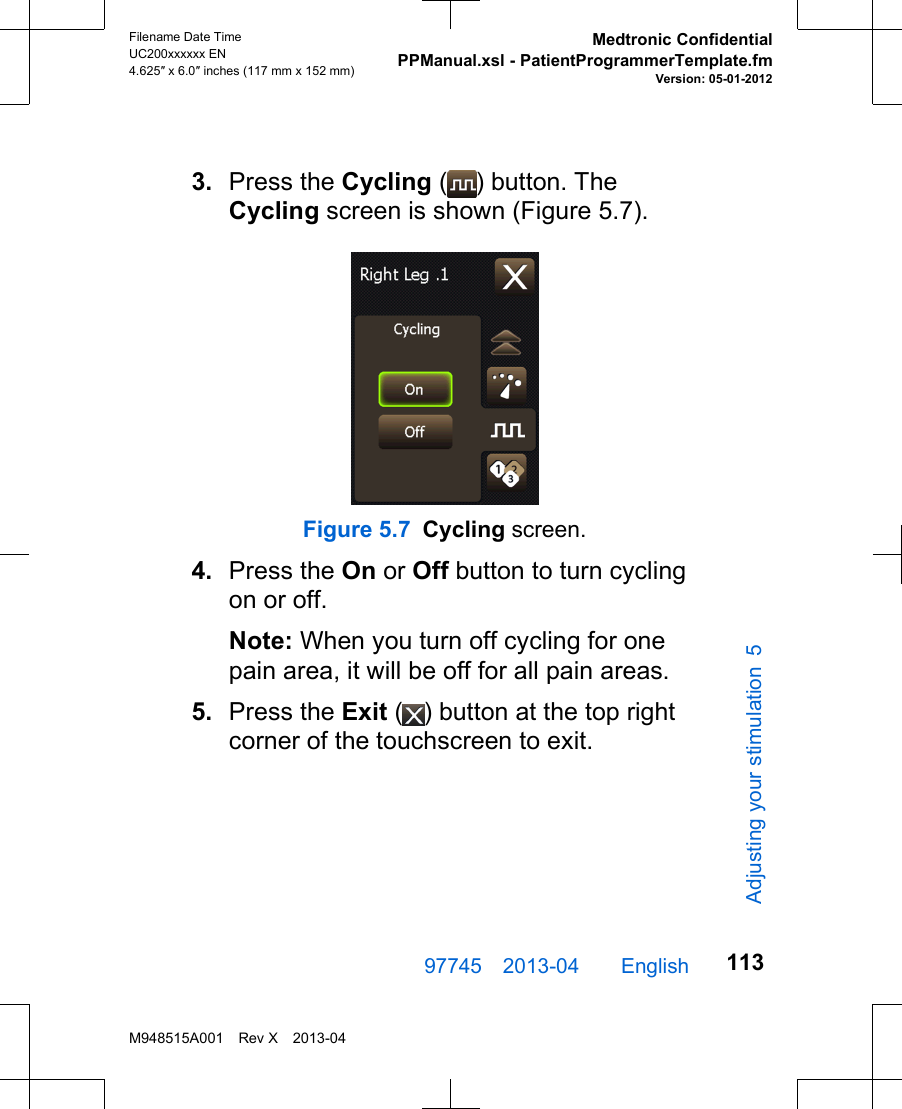 3. Press the Cycling ( ) button. TheCycling screen is shown (Figure 5.7).Figure 5.7 Cycling screen.4. Press the On or Off button to turn cyclingon or off.Note: When you turn off cycling for onepain area, it will be off for all pain areas.5. Press the Exit ( ) button at the top rightcorner of the touchscreen to exit.97745 2013-04  English Filename Date TimeUC200xxxxxx EN4.625″ x 6.0″ inches (117 mm x 152 mm)Medtronic ConfidentialPPManual.xsl - PatientProgrammerTemplate.fmVersion: 05-01-2012M948515A001 Rev X 2013-04113Adjusting your stimulation 5