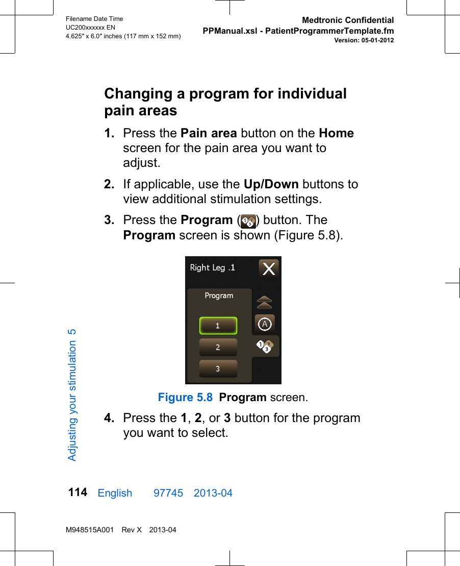 Changing a program for individualpain areas1. Press the Pain area button on the Homescreen for the pain area you want toadjust.2. If applicable, use the Up/Down buttons toview additional stimulation settings.3. Press the Program ( ) button. TheProgram screen is shown (Figure 5.8).Figure 5.8 Program screen.4. Press the 1, 2, or 3 button for the programyou want to select.English  97745 2013-04Filename Date TimeUC200xxxxxx EN4.625″ x 6.0″ inches (117 mm x 152 mm)Medtronic ConfidentialPPManual.xsl - PatientProgrammerTemplate.fmVersion: 05-01-2012M948515A001 Rev X 2013-04114Adjusting your stimulation 5