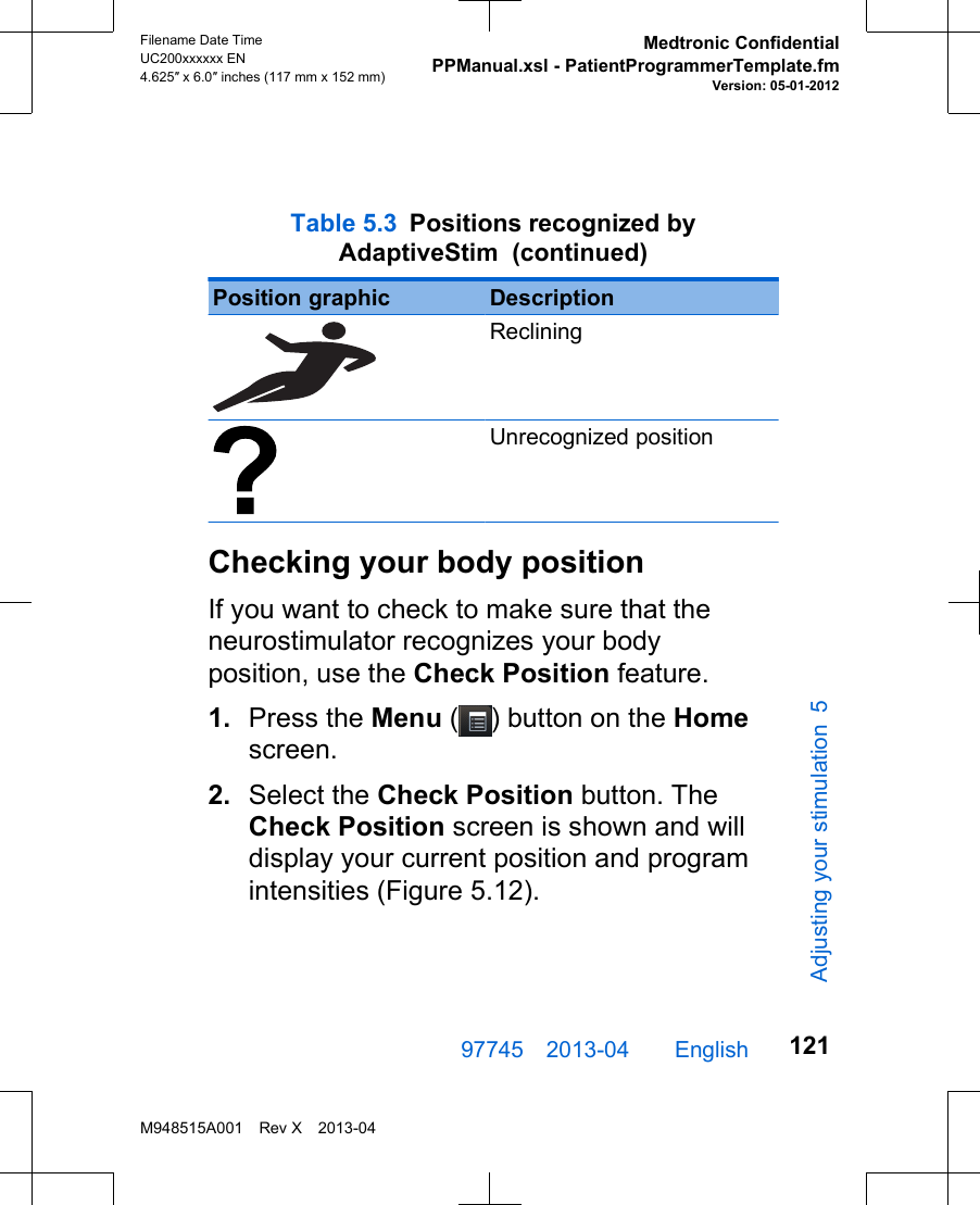  Table 5.3 Positions recognized byAdaptiveStim  (continued)Position graphic DescriptionRecliningUnrecognized positionChecking your body positionIf you want to check to make sure that theneurostimulator recognizes your bodyposition, use the Check Position feature.1. Press the Menu ( ) button on the Homescreen.2. Select the Check Position button. TheCheck Position screen is shown and willdisplay your current position and programintensities (Figure 5.12).97745 2013-04  English Filename Date TimeUC200xxxxxx EN4.625″ x 6.0″ inches (117 mm x 152 mm)Medtronic ConfidentialPPManual.xsl - PatientProgrammerTemplate.fmVersion: 05-01-2012M948515A001 Rev X 2013-04121Adjusting your stimulation 5