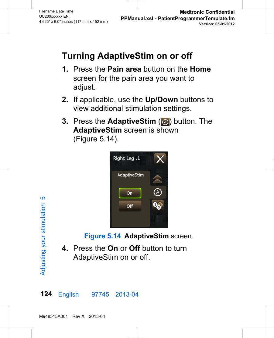 Turning AdaptiveStim on or off1. Press the Pain area button on the Homescreen for the pain area you want toadjust.2. If applicable, use the Up/Down buttons toview additional stimulation settings.3. Press the AdaptiveStim ( ) button. TheAdaptiveStim screen is shown(Figure 5.14).Figure 5.14 AdaptiveStim screen.4. Press the On or Off button to turnAdaptiveStim on or off.English  97745 2013-04Filename Date TimeUC200xxxxxx EN4.625″ x 6.0″ inches (117 mm x 152 mm)Medtronic ConfidentialPPManual.xsl - PatientProgrammerTemplate.fmVersion: 05-01-2012M948515A001 Rev X 2013-04124Adjusting your stimulation 5