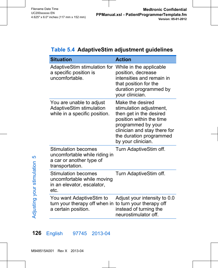  Table 5.4 AdaptiveStim adjustment guidelines Situation ActionAdaptiveStim stimulation fora specific position isuncomfortable.While in the applicableposition, decreaseintensities and remain inthat position for theduration programmed byyour clinician.You are unable to adjustAdaptiveStim stimulationwhile in a specific position.Make the desiredstimulation adjustment,then get in the desiredposition within the timeprogrammed by yourclinician and stay there forthe duration programmedby your clinician.Stimulation becomesuncomfortable while riding ina car or another type oftransportation.Turn AdaptiveStim off.Stimulation becomesuncomfortable while movingin an elevator, escalator,etc.Turn AdaptiveStim off.You want AdaptiveStim toturn your therapy off when ina certain position.Adjust your intensity to 0.0to turn your therapy offinstead of turning theneurostimulator off.English  97745 2013-04Filename Date TimeUC200xxxxxx EN4.625″ x 6.0″ inches (117 mm x 152 mm)Medtronic ConfidentialPPManual.xsl - PatientProgrammerTemplate.fmVersion: 05-01-2012M948515A001 Rev X 2013-04126Adjusting your stimulation 5