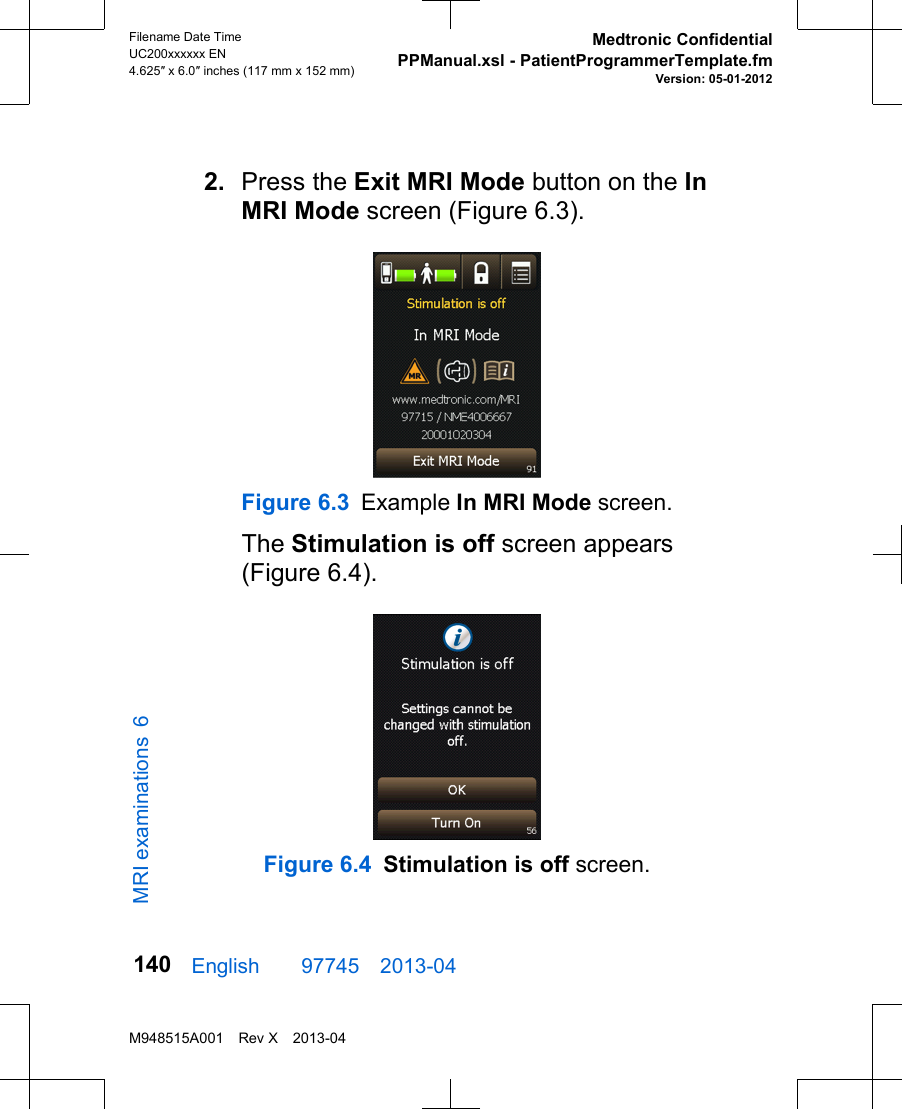2. Press the Exit MRI Mode button on the InMRI Mode screen (Figure 6.3).Figure 6.3 Example In MRI Mode screen.The Stimulation is off screen appears(Figure 6.4).Figure 6.4 Stimulation is off screen.English  97745 2013-04Filename Date TimeUC200xxxxxx EN4.625″ x 6.0″ inches (117 mm x 152 mm)Medtronic ConfidentialPPManual.xsl - PatientProgrammerTemplate.fmVersion: 05-01-2012M948515A001 Rev X 2013-04140MRI examinations 6