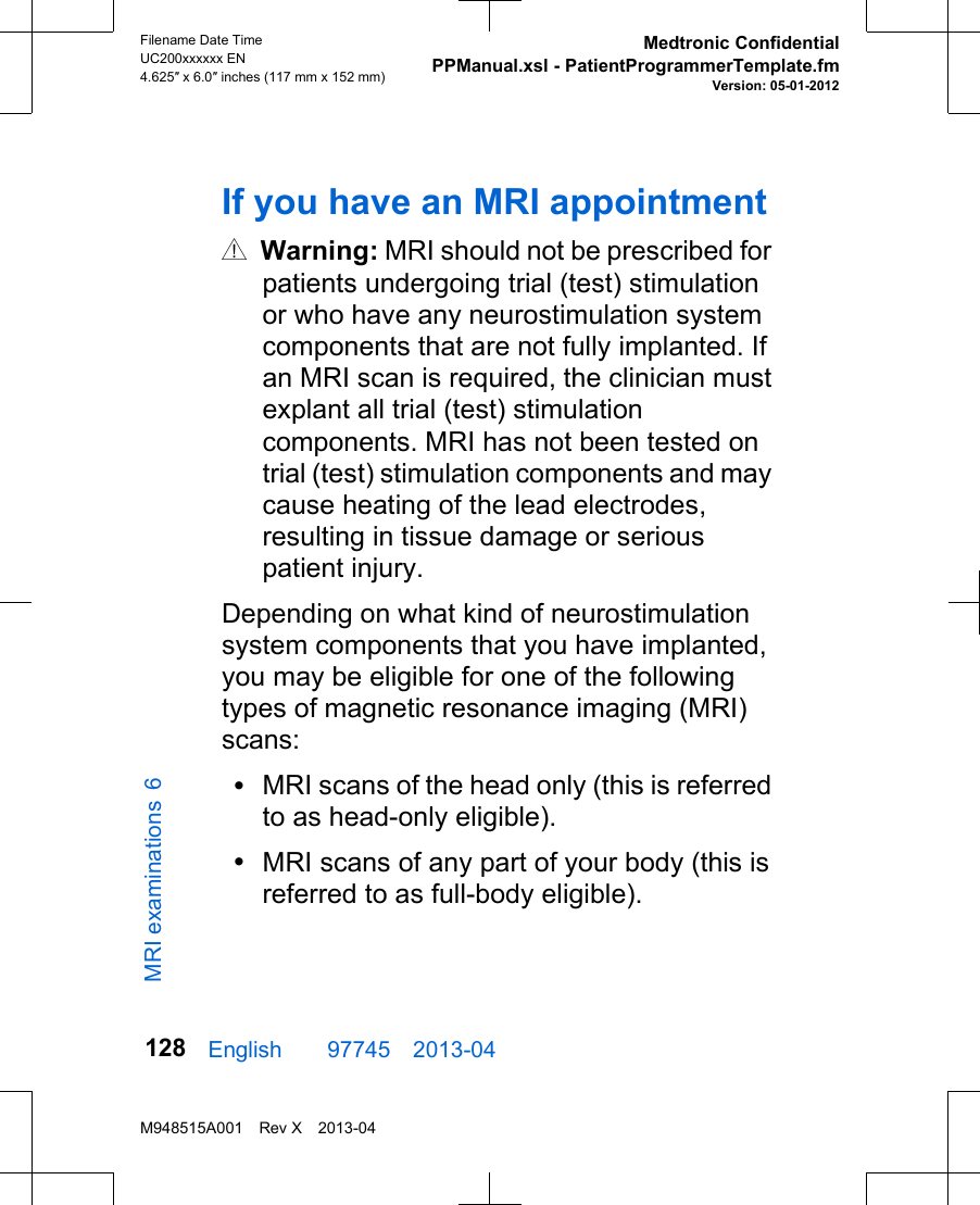 If you have an MRI appointmentw Warning: MRI should not be prescribed forpatients undergoing trial (test) stimulationor who have any neurostimulation systemcomponents that are not fully implanted. Ifan MRI scan is required, the clinician mustexplant all trial (test) stimulationcomponents. MRI has not been tested ontrial (test) stimulation components and maycause heating of the lead electrodes,resulting in tissue damage or seriouspatient injury.Depending on what kind of neurostimulationsystem components that you have implanted,you may be eligible for one of the followingtypes of magnetic resonance imaging (MRI)scans:•MRI scans of the head only (this is referredto as head-only eligible).•MRI scans of any part of your body (this isreferred to as full-body eligible).English  97745 2013-04Filename Date TimeUC200xxxxxx EN4.625″ x 6.0″ inches (117 mm x 152 mm)Medtronic ConfidentialPPManual.xsl - PatientProgrammerTemplate.fmVersion: 05-01-2012M948515A001 Rev X 2013-04128MRI examinations 6