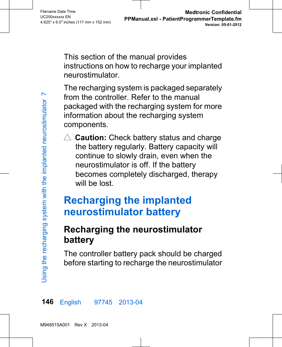 This section of the manual providesinstructions on how to recharge your implantedneurostimulator.The recharging system is packaged separatelyfrom the controller. Refer to the manualpackaged with the recharging system for moreinformation about the recharging systemcomponents.# Caution: Check battery status and chargethe battery regularly. Battery capacity willcontinue to slowly drain, even when theneurostimulator is off. If the batterybecomes completely discharged, therapywill be lost.Recharging the implantedneurostimulator batteryRecharging the neurostimulatorbatteryThe controller battery pack should be chargedbefore starting to recharge the neurostimulatorEnglish  97745 2013-04Filename Date TimeUC200xxxxxx EN4.625″ x 6.0″ inches (117 mm x 152 mm)Medtronic ConfidentialPPManual.xsl - PatientProgrammerTemplate.fmVersion: 05-01-2012M948515A001 Rev X 2013-04146Using the recharging system with the implanted neurostimulator 7
