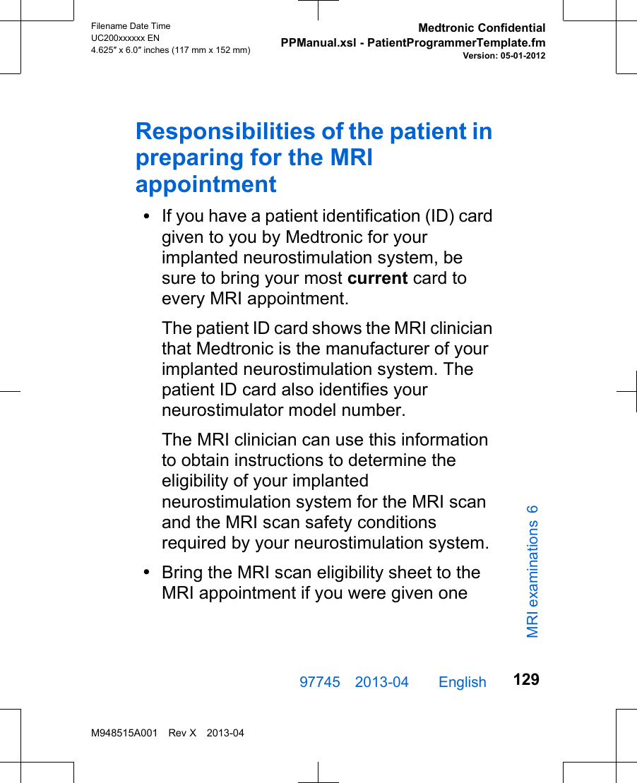 Responsibilities of the patient inpreparing for the MRIappointment•If you have a patient identification (ID) cardgiven to you by Medtronic for yourimplanted neurostimulation system, besure to bring your most current card toevery MRI appointment.The patient ID card shows the MRI clinicianthat Medtronic is the manufacturer of yourimplanted neurostimulation system. Thepatient ID card also identifies yourneurostimulator model number.The MRI clinician can use this informationto obtain instructions to determine theeligibility of your implantedneurostimulation system for the MRI scanand the MRI scan safety conditionsrequired by your neurostimulation system.•Bring the MRI scan eligibility sheet to theMRI appointment if you were given one97745 2013-04  English Filename Date TimeUC200xxxxxx EN4.625″ x 6.0″ inches (117 mm x 152 mm)Medtronic ConfidentialPPManual.xsl - PatientProgrammerTemplate.fmVersion: 05-01-2012M948515A001 Rev X 2013-04129MRI examinations 6