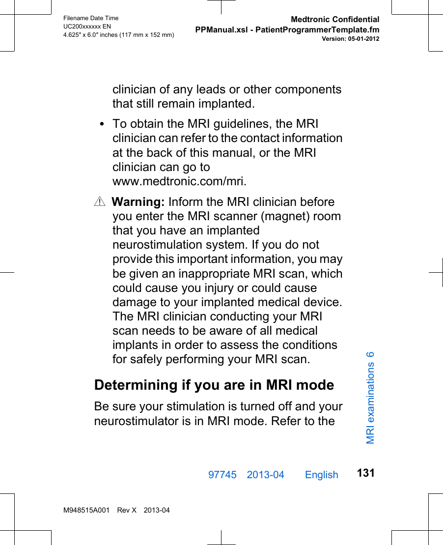 clinician of any leads or other componentsthat still remain implanted.•To obtain the MRI guidelines, the MRIclinician can refer to the contact informationat the back of this manual, or the MRIclinician can go towww.medtronic.com/mri.w Warning: Inform the MRI clinician beforeyou enter the MRI scanner (magnet) roomthat you have an implantedneurostimulation system. If you do notprovide this important information, you maybe given an inappropriate MRI scan, whichcould cause you injury or could causedamage to your implanted medical device.The MRI clinician conducting your MRIscan needs to be aware of all medicalimplants in order to assess the conditionsfor safely performing your MRI scan.Determining if you are in MRI modeBe sure your stimulation is turned off and yourneurostimulator is in MRI mode. Refer to the97745 2013-04  English Filename Date TimeUC200xxxxxx EN4.625″ x 6.0″ inches (117 mm x 152 mm)Medtronic ConfidentialPPManual.xsl - PatientProgrammerTemplate.fmVersion: 05-01-2012M948515A001 Rev X 2013-04131MRI examinations 6