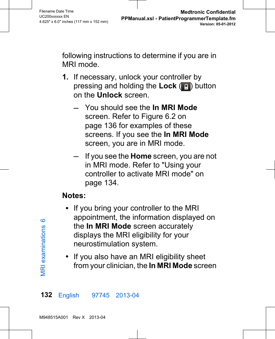 following instructions to determine if you are inMRI mode.1. If necessary, unlock your controller bypressing and holding the Lock ( ) buttonon the Unlock screen.–You should see the In MRI Modescreen. Refer to Figure 6.2 onpage 136 for examples of thesescreens. If you see the In MRI Modescreen, you are in MRI mode.–If you see the Home screen, you are notin MRI mode. Refer to &quot;Using yourcontroller to activate MRI mode&quot; onpage 134.Notes:•If you bring your controller to the MRIappointment, the information displayed onthe In MRI Mode screen accuratelydisplays the MRI eligibility for yourneurostimulation system.•If you also have an MRI eligibility sheetfrom your clinician, the In MRI Mode screenEnglish  97745 2013-04Filename Date TimeUC200xxxxxx EN4.625″ x 6.0″ inches (117 mm x 152 mm)Medtronic ConfidentialPPManual.xsl - PatientProgrammerTemplate.fmVersion: 05-01-2012M948515A001 Rev X 2013-04132MRI examinations 6