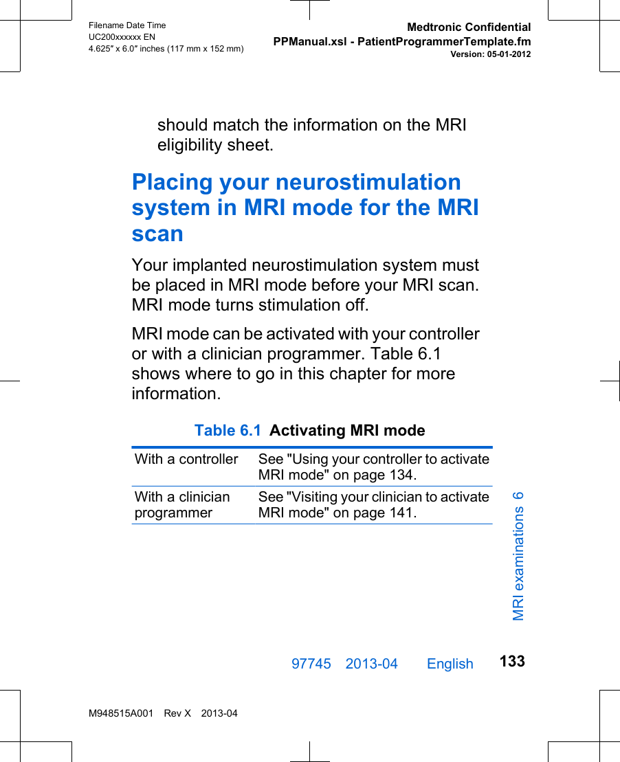 should match the information on the MRIeligibility sheet.Placing your neurostimulationsystem in MRI mode for the MRIscanYour implanted neurostimulation system mustbe placed in MRI mode before your MRI scan.MRI mode turns stimulation off.MRI mode can be activated with your controlleror with a clinician programmer. Table 6.1shows where to go in this chapter for moreinformation. Table 6.1 Activating MRI mode With a controller See &quot;Using your controller to activateMRI mode&quot; on page 134.With a clinicianprogrammerSee &quot;Visiting your clinician to activateMRI mode&quot; on page 141.97745 2013-04  English Filename Date TimeUC200xxxxxx EN4.625″ x 6.0″ inches (117 mm x 152 mm)Medtronic ConfidentialPPManual.xsl - PatientProgrammerTemplate.fmVersion: 05-01-2012M948515A001 Rev X 2013-04133MRI examinations 6
