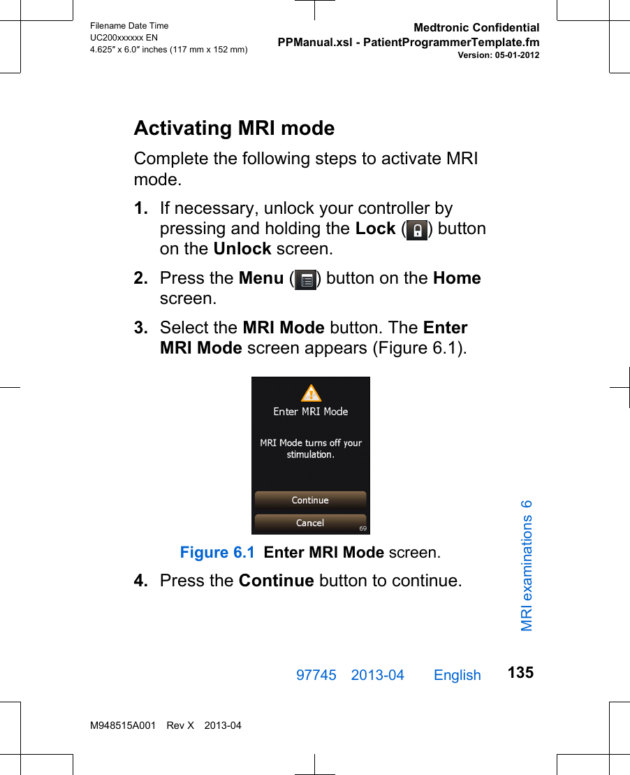 Activating MRI modeComplete the following steps to activate MRImode.1. If necessary, unlock your controller bypressing and holding the Lock ( ) buttonon the Unlock screen.2. Press the Menu ( ) button on the Homescreen.3. Select the MRI Mode button. The EnterMRI Mode screen appears (Figure 6.1).Figure 6.1 Enter MRI Mode screen.4. Press the Continue button to continue.97745 2013-04  English Filename Date TimeUC200xxxxxx EN4.625″ x 6.0″ inches (117 mm x 152 mm)Medtronic ConfidentialPPManual.xsl - PatientProgrammerTemplate.fmVersion: 05-01-2012M948515A001 Rev X 2013-04135MRI examinations 6