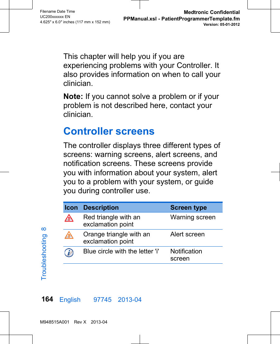 This chapter will help you if you areexperiencing problems with your Controller. Italso provides information on when to call yourclinician.Note: If you cannot solve a problem or if yourproblem is not described here, contact yourclinician.Controller screensThe controller displays three different types ofscreens: warning screens, alert screens, andnotification screens. These screens provideyou with information about your system, alertyou to a problem with your system, or guideyou during controller use. Icon Description Screen typeRed triangle with anexclamation pointWarning screenOrange triangle with anexclamation pointAlert screenBlue circle with the letter &apos;i&apos; NotificationscreenEnglish  97745 2013-04Filename Date TimeUC200xxxxxx EN4.625″ x 6.0″ inches (117 mm x 152 mm)Medtronic ConfidentialPPManual.xsl - PatientProgrammerTemplate.fmVersion: 05-01-2012M948515A001 Rev X 2013-04164Troubleshooting 8