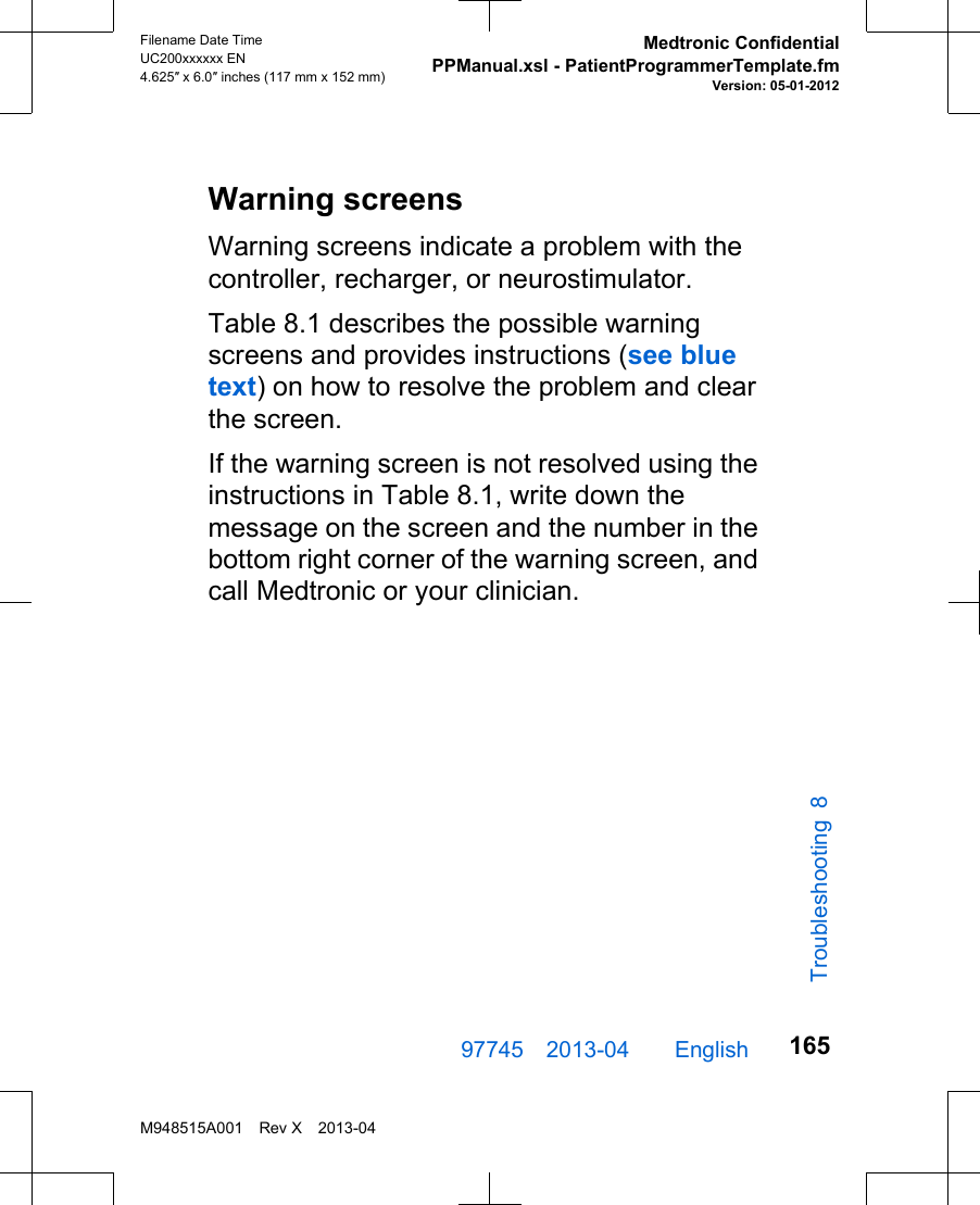 Warning screensWarning screens indicate a problem with thecontroller, recharger, or neurostimulator.Table 8.1 describes the possible warningscreens and provides instructions (see bluetext) on how to resolve the problem and clearthe screen.If the warning screen is not resolved using theinstructions in Table 8.1, write down themessage on the screen and the number in thebottom right corner of the warning screen, andcall Medtronic or your clinician.97745 2013-04  English Filename Date TimeUC200xxxxxx EN4.625″ x 6.0″ inches (117 mm x 152 mm)Medtronic ConfidentialPPManual.xsl - PatientProgrammerTemplate.fmVersion: 05-01-2012M948515A001 Rev X 2013-04165Troubleshooting 8