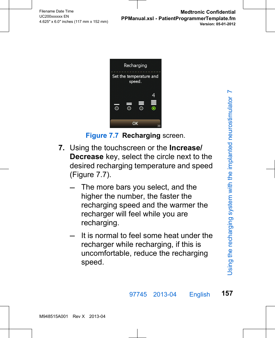 Figure 7.7 Recharging screen.7. Using the touchscreen or the Increase/Decrease key, select the circle next to thedesired recharging temperature and speed(Figure 7.7).–The more bars you select, and thehigher the number, the faster therecharging speed and the warmer therecharger will feel while you arerecharging.–It is normal to feel some heat under therecharger while recharging, if this isuncomfortable, reduce the rechargingspeed.97745 2013-04  English Filename Date TimeUC200xxxxxx EN4.625″ x 6.0″ inches (117 mm x 152 mm)Medtronic ConfidentialPPManual.xsl - PatientProgrammerTemplate.fmVersion: 05-01-2012M948515A001 Rev X 2013-04157Using the recharging system with the implanted neurostimulator 7