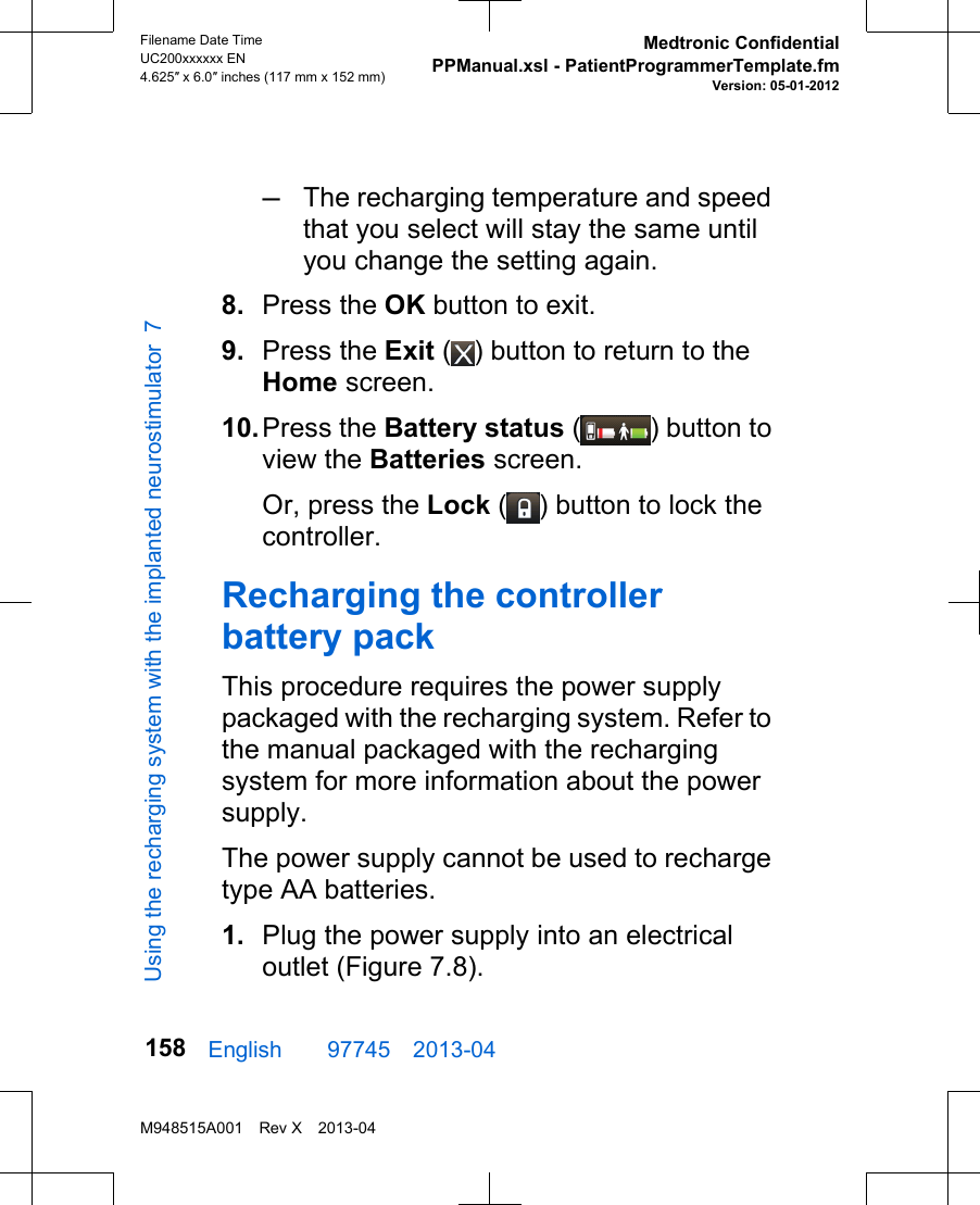 –The recharging temperature and speedthat you select will stay the same untilyou change the setting again.8. Press the OK button to exit.9. Press the Exit ( ) button to return to theHome screen.10.Press the Battery status ( ) button toview the Batteries screen.Or, press the Lock ( ) button to lock thecontroller.Recharging the controllerbattery packThis procedure requires the power supplypackaged with the recharging system. Refer tothe manual packaged with the rechargingsystem for more information about the powersupply.The power supply cannot be used to rechargetype AA batteries.1. Plug the power supply into an electricaloutlet (Figure 7.8).English  97745 2013-04Filename Date TimeUC200xxxxxx EN4.625″ x 6.0″ inches (117 mm x 152 mm)Medtronic ConfidentialPPManual.xsl - PatientProgrammerTemplate.fmVersion: 05-01-2012M948515A001 Rev X 2013-04158Using the recharging system with the implanted neurostimulator 7