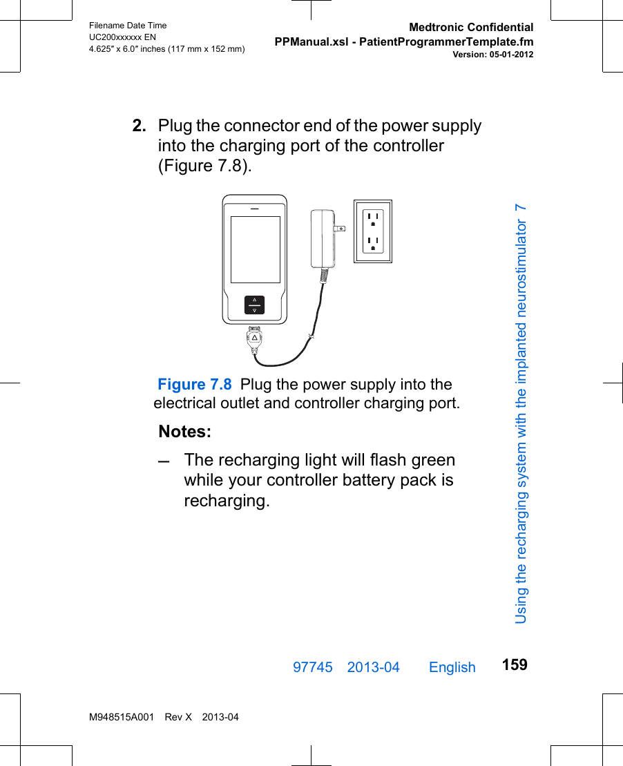 2. Plug the connector end of the power supplyinto the charging port of the controller(Figure 7.8).Figure 7.8 Plug the power supply into the electrical outlet and controller charging port.Notes:–The recharging light will flash greenwhile your controller battery pack isrecharging.97745 2013-04  English Filename Date TimeUC200xxxxxx EN4.625″ x 6.0″ inches (117 mm x 152 mm)Medtronic ConfidentialPPManual.xsl - PatientProgrammerTemplate.fmVersion: 05-01-2012M948515A001 Rev X 2013-04159Using the recharging system with the implanted neurostimulator 7