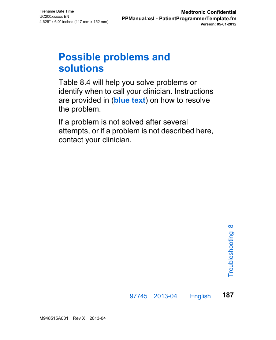 Possible problems andsolutionsTable 8.4 will help you solve problems oridentify when to call your clinician. Instructionsare provided in (blue text) on how to resolvethe problem.If a problem is not solved after severalattempts, or if a problem is not described here,contact your clinician.97745 2013-04  English Filename Date TimeUC200xxxxxx EN4.625″ x 6.0″ inches (117 mm x 152 mm)Medtronic ConfidentialPPManual.xsl - PatientProgrammerTemplate.fmVersion: 05-01-2012M948515A001 Rev X 2013-04187Troubleshooting 8