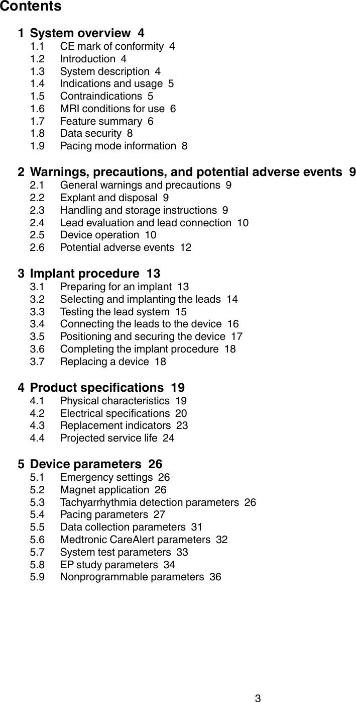 Contents1 System overview  41.1 CE mark of conformity  41.2 Introduction  41.3 System description  41.4 Indications and usage  51.5 Contraindications  51.6 MRI conditions for use  61.7 Feature summary  61.8 Data security  81.9 Pacing mode information  82 Warnings, precautions, and potential adverse events  92.1 General warnings and precautions  92.2 Explant and disposal  92.3 Handling and storage instructions  92.4 Lead evaluation and lead connection  102.5 Device operation  102.6 Potential adverse events  123 Implant procedure  133.1 Preparing for an implant  133.2 Selecting and implanting the leads  143.3 Testing the lead system  153.4 Connecting the leads to the device  163.5 Positioning and securing the device  173.6 Completing the implant procedure  183.7 Replacing a device  184 Product specifications  194.1 Physical characteristics  194.2 Electrical specifications  204.3 Replacement indicators  234.4 Projected service life  245 Device parameters  265.1 Emergency settings  265.2 Magnet application  265.3 Tachyarrhythmia detection parameters  265.4 Pacing parameters  275.5 Data collection parameters  315.6 Medtronic CareAlert parameters  325.7 System test parameters  335.8 EP study parameters  345.9 Nonprogrammable parameters  363