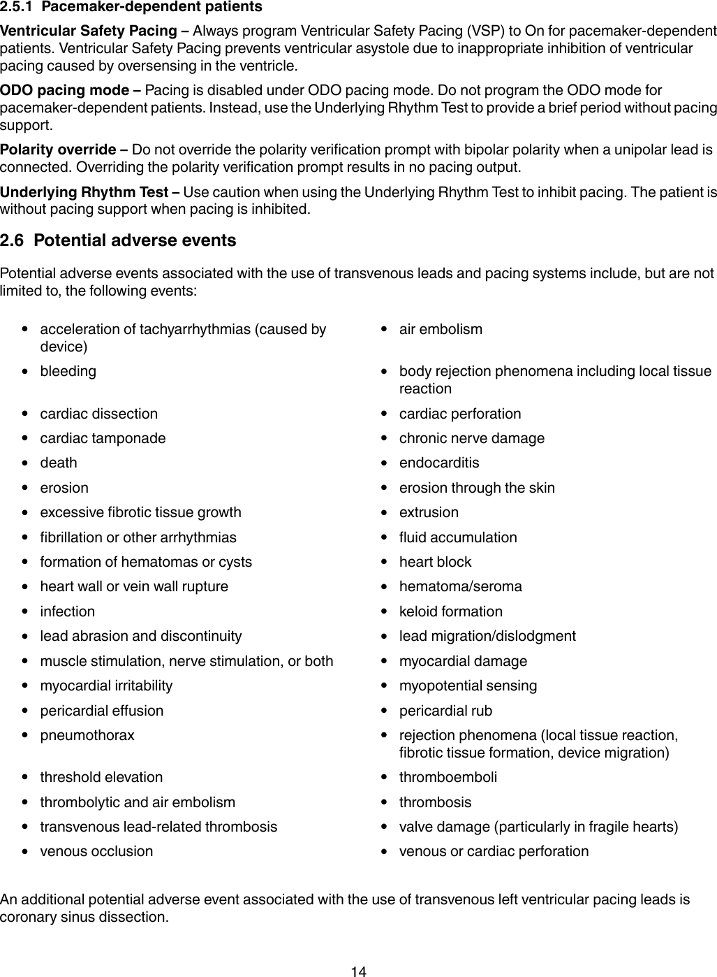 2.5.1  Pacemaker-dependent patientsVentricular Safety Pacing – Always program Ventricular Safety Pacing (VSP) to On for pacemaker-dependentpatients. Ventricular Safety Pacing prevents ventricular asystole due to inappropriate inhibition of ventricularpacing caused by oversensing in the ventricle.ODO pacing mode – Pacing is disabled under ODO pacing mode. Do not program the ODO mode forpacemaker-dependent patients. Instead, use the Underlying Rhythm Test to provide a brief period without pacingsupport.Polarity override – Do not override the polarity verification prompt with bipolar polarity when a unipolar lead isconnected. Overriding the polarity verification prompt results in no pacing output.Underlying Rhythm Test – Use caution when using the Underlying Rhythm Test to inhibit pacing. The patient iswithout pacing support when pacing is inhibited.2.6  Potential adverse eventsPotential adverse events associated with the use of transvenous leads and pacing systems include, but are notlimited to, the following events:●acceleration of tachyarrhythmias (caused bydevice)●air embolism●bleeding ●body rejection phenomena including local tissuereaction●cardiac dissection ●cardiac perforation●cardiac tamponade ●chronic nerve damage●death ●endocarditis●erosion ●erosion through the skin●excessive fibrotic tissue growth ●extrusion●fibrillation or other arrhythmias ●fluid accumulation●formation of hematomas or cysts ●heart block●heart wall or vein wall rupture ●hematoma/seroma●infection ●keloid formation●lead abrasion and discontinuity ●lead migration/dislodgment●muscle stimulation, nerve stimulation, or both ●myocardial damage●myocardial irritability ●myopotential sensing●pericardial effusion ●pericardial rub●pneumothorax ●rejection phenomena (local tissue reaction,fibrotic tissue formation, device migration)●threshold elevation ●thromboemboli●thrombolytic and air embolism ●thrombosis●transvenous lead-related thrombosis ●valve damage (particularly in fragile hearts)●venous occlusion ●venous or cardiac perforationAn additional potential adverse event associated with the use of transvenous left ventricular pacing leads iscoronary sinus dissection.14