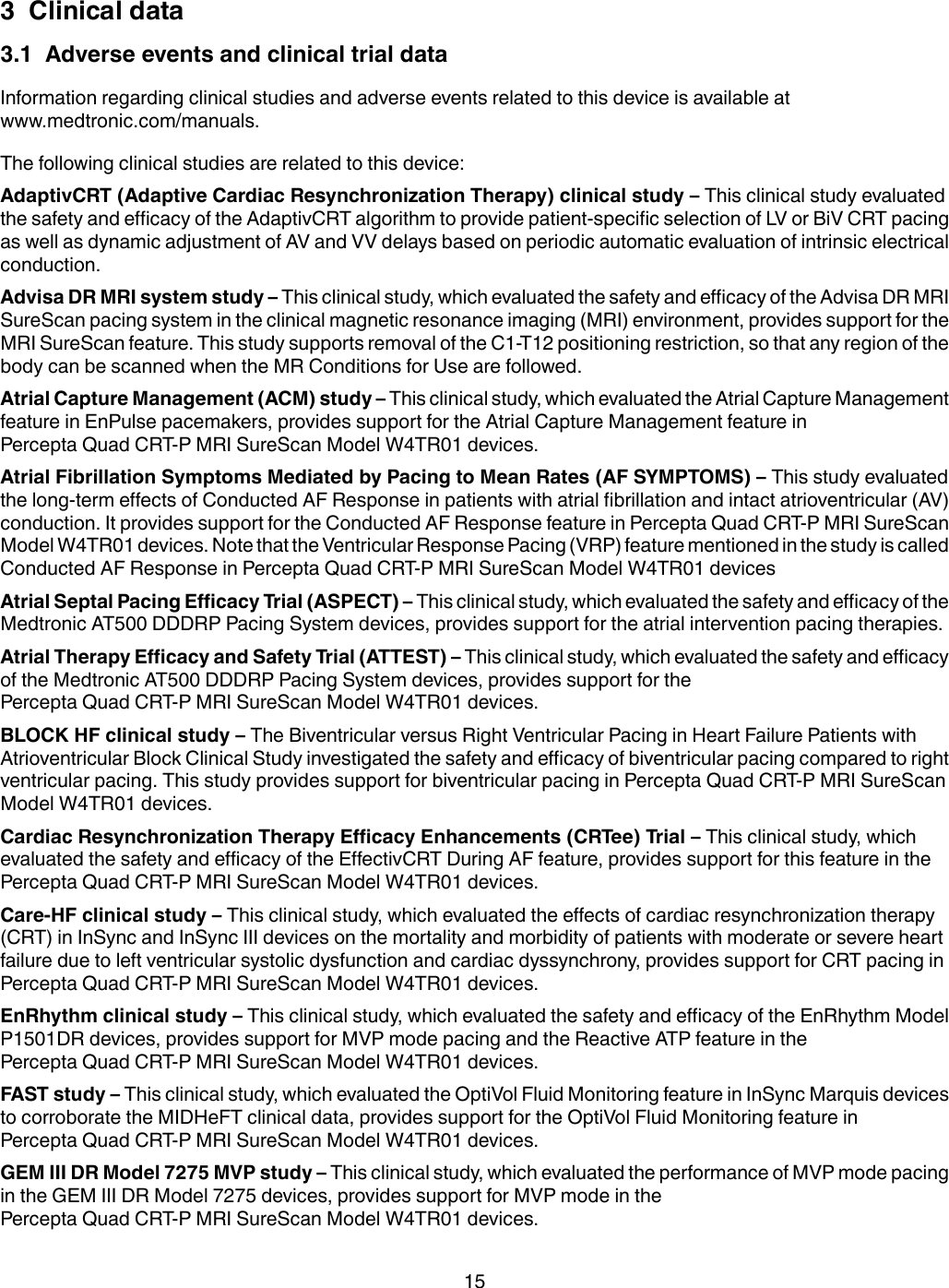 3  Clinical data3.1  Adverse events and clinical trial dataInformation regarding clinical studies and adverse events related to this device is available atwww.medtronic.com/manuals.The following clinical studies are related to this device:AdaptivCRT (Adaptive Cardiac Resynchronization Therapy) clinical study – This clinical study evaluatedthe safety and efficacy of the AdaptivCRT algorithm to provide patient-specific selection of LV or BiV CRT pacingas well as dynamic adjustment of AV and VV delays based on periodic automatic evaluation of intrinsic electricalconduction.Advisa DR MRI system study – This clinical study, which evaluated the safety and efficacy of the Advisa DR MRISureScan pacing system in the clinical magnetic resonance imaging (MRI) environment, provides support for theMRI SureScan feature. This study supports removal of the C1-T12 positioning restriction, so that any region of thebody can be scanned when the MR Conditions for Use are followed.Atrial Capture Management (ACM) study – This clinical study, which evaluated the Atrial Capture Managementfeature in EnPulse pacemakers, provides support for the Atrial Capture Management feature inPercepta Quad CRT-P MRI SureScan Model W4TR01 devices.Atrial Fibrillation Symptoms Mediated by Pacing to Mean Rates (AF SYMPTOMS) – This study evaluatedthe long-term effects of Conducted AF Response in patients with atrial fibrillation and intact atrioventricular (AV)conduction. It provides support for the Conducted AF Response feature in Percepta Quad CRT-P MRI SureScanModel W4TR01 devices. Note that the Ventricular Response Pacing (VRP) feature mentioned in the study is calledConducted AF Response in Percepta Quad CRT-P MRI SureScan Model W4TR01 devicesAtrial Septal Pacing Efficacy Trial (ASPECT) – This clinical study, which evaluated the safety and efficacy of theMedtronic AT500 DDDRP Pacing System devices, provides support for the atrial intervention pacing therapies.Atrial Therapy Efficacy and Safety Trial (ATTEST) – This clinical study, which evaluated the safety and efficacyof the Medtronic AT500 DDDRP Pacing System devices, provides support for thePercepta Quad CRT-P MRI SureScan Model W4TR01 devices.BLOCK HF clinical study – The Biventricular versus Right Ventricular Pacing in Heart Failure Patients withAtrioventricular Block Clinical Study investigated the safety and efficacy of biventricular pacing compared to rightventricular pacing. This study provides support for biventricular pacing in Percepta Quad CRT-P MRI SureScanModel W4TR01 devices.Cardiac Resynchronization Therapy Efficacy Enhancements (CRTee) Trial – This clinical study, whichevaluated the safety and efficacy of the EffectivCRT During AF feature, provides support for this feature in thePercepta Quad CRT-P MRI SureScan Model W4TR01 devices.Care-HF clinical study – This clinical study, which evaluated the effects of cardiac resynchronization therapy(CRT) in InSync and InSync III devices on the mortality and morbidity of patients with moderate or severe heartfailure due to left ventricular systolic dysfunction and cardiac dyssynchrony, provides support for CRT pacing inPercepta Quad CRT-P MRI SureScan Model W4TR01 devices.EnRhythm clinical study – This clinical study, which evaluated the safety and efficacy of the EnRhythm ModelP1501DR devices, provides support for MVP mode pacing and the Reactive ATP feature in thePercepta Quad CRT-P MRI SureScan Model W4TR01 devices.FAST study – This clinical study, which evaluated the OptiVol Fluid Monitoring feature in InSync Marquis devicesto corroborate the MIDHeFT clinical data, provides support for the OptiVol Fluid Monitoring feature inPercepta Quad CRT-P MRI SureScan Model W4TR01 devices.GEM III DR Model 7275 MVP study – This clinical study, which evaluated the performance of MVP mode pacingin the GEM III DR Model 7275 devices, provides support for MVP mode in thePercepta Quad CRT-P MRI SureScan Model W4TR01 devices.15
