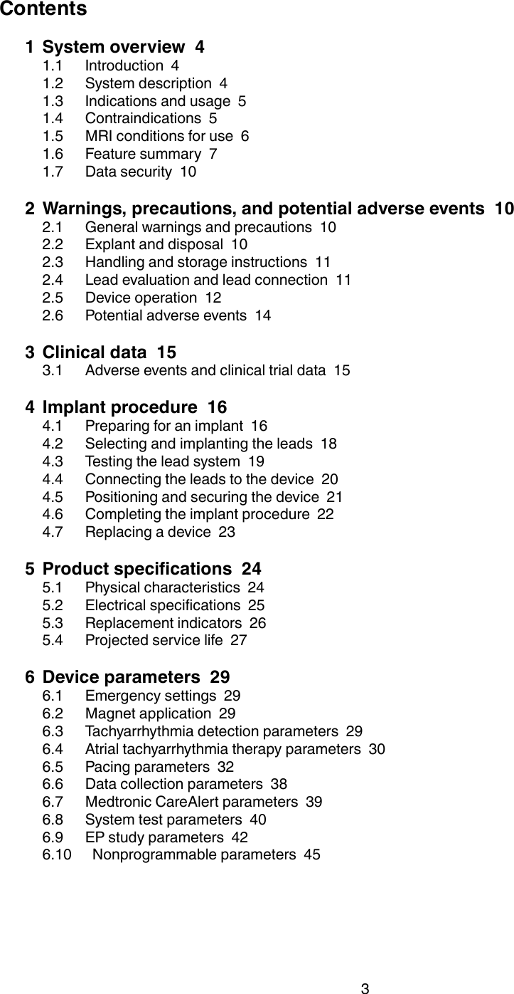 Contents1 System overview  41.1 Introduction  41.2 System description  41.3 Indications and usage  51.4 Contraindications  51.5 MRI conditions for use  61.6 Feature summary  71.7 Data security  102 Warnings, precautions, and potential adverse events  102.1 General warnings and precautions  102.2 Explant and disposal  102.3 Handling and storage instructions  112.4 Lead evaluation and lead connection  112.5 Device operation  122.6 Potential adverse events  143 Clinical data  153.1 Adverse events and clinical trial data  154 Implant procedure  164.1 Preparing for an implant  164.2 Selecting and implanting the leads  184.3 Testing the lead system  194.4 Connecting the leads to the device  204.5 Positioning and securing the device  214.6 Completing the implant procedure  224.7 Replacing a device  235 Product specifications  245.1 Physical characteristics  245.2 Electrical specifications  255.3 Replacement indicators  265.4 Projected service life  276 Device parameters  296.1 Emergency settings  296.2 Magnet application  296.3 Tachyarrhythmia detection parameters  296.4 Atrial tachyarrhythmia therapy parameters  306.5 Pacing parameters  326.6 Data collection parameters  386.7 Medtronic CareAlert parameters  396.8 System test parameters  406.9 EP study parameters  426.10 Nonprogrammable parameters  453