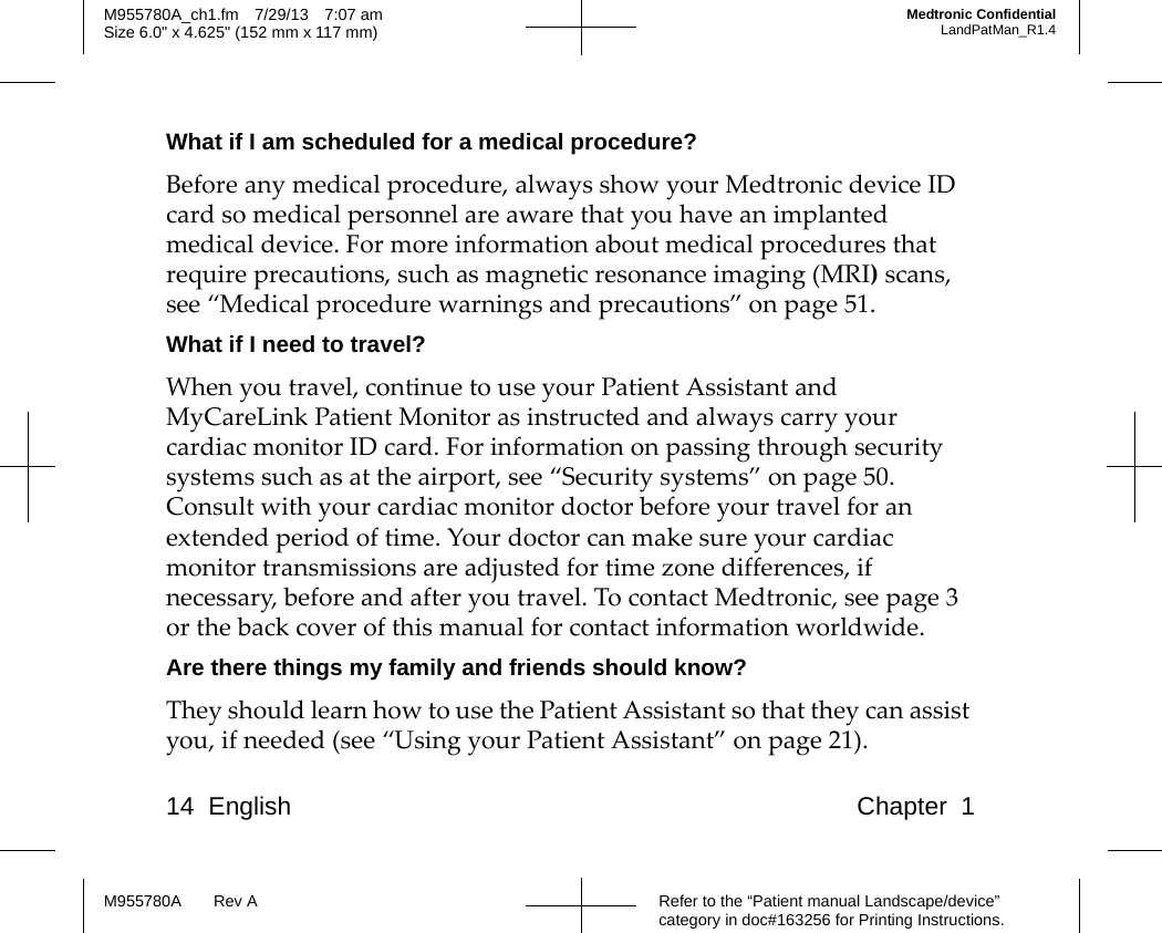 14 English Chapter 1Refer to the “Patient manual Landscape/device” category in doc#163256 for Printing Instructions.M955780A Rev AM955780A_ch1.fm 7/29/13 7:07 amSize 6.0&quot; x 4.625&quot; (152 mm x 117 mm)Medtronic ConfidentialLandPatMan_R1.4What if I am scheduled for a medical procedure?Before any medical procedure, always show your Medtronic device ID card so medical personnel are aware that you have an implanted medical device. For more information about medical procedures that require precautions, such as magnetic resonance imaging (MRI) scans, see “Medical procedure warnings and precautions” on page 51.What if I need to travel?When you travel, continue to use your Patient Assistant and MyCareLink Patient Monitor as instructed and always carry your cardiac monitor ID card. For information on passing through security systems such as at the airport, see “Security systems” on page 50. Consult with your cardiac monitor doctor before your travel for an extended period of time. Your doctor can make sure your cardiac monitor transmissions are adjusted for time zone differences, if necessary, before and after you travel. To contact Medtronic, see page 3 or the back cover of this manual for contact information worldwide.Are there things my family and friends should know?They should learn how to use the Patient Assistant so that they can assist you, if needed (see “Using your Patient Assistant” on page 21).