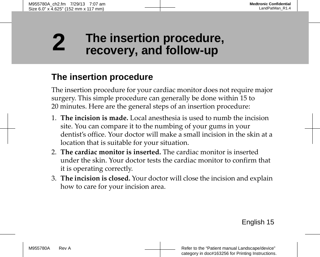 English 15Refer to the “Patient manual Landscape/device” category in doc#163256 for Printing Instructions.M955780A Rev AM955780A_ch2.fm 7/29/13 7:07 amSize 6.0&quot; x 4.625&quot; (152 mm x 117 mm)Medtronic ConfidentialLandPatMan_R1.42The insertion procedure, recovery, and follow-upThe insertion procedureThe insertion procedure for your cardiac monitor does not require major surgery. This simple procedure can generally be done within 15 to 20 minutes. Here are the general steps of an insertion procedure:1. The incision is made. Local anesthesia is used to numb the incision site. You can compare it to the numbing of your gums in your dentist’s office. Your doctor will make a small incision in the skin at a location that is suitable for your situation. 2. The cardiac monitor is inserted. The cardiac monitor is inserted under the skin. Your doctor tests the cardiac monitor to confirm that it is operating correctly.3. The incision is closed. Your doctor will close the incision and explain how to care for your incision area.