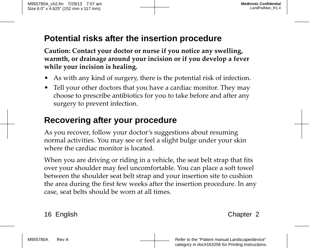 16 English Chapter 2Refer to the “Patient manual Landscape/device” category in doc#163256 for Printing Instructions.M955780A Rev AM955780A_ch2.fm 7/29/13 7:07 amSize 6.0&quot; x 4.625&quot; (152 mm x 117 mm)Medtronic ConfidentialLandPatMan_R1.4Potential risks after the insertion procedureCaution: Contact your doctor or nurse if you notice any swelling, warmth, or drainage around your incision or if you develop a fever while your incision is healing.• As with any kind of surgery, there is the potential risk of infection.• Tell your other doctors that you have a cardiac monitor. They may choose to prescribe antibiotics for you to take before and after any surgery to prevent infection.Recovering after your procedureAs you recover, follow your doctor’s suggestions about resuming normal activities. You may see or feel a slight bulge under your skin where the cardiac monitor is located.When you are driving or riding in a vehicle, the seat belt strap that fits over your shoulder may feel uncomfortable. You can place a soft towel between the shoulder seat belt strap and your insertion site to cushion the area during the first few weeks after the insertion procedure. In any case, seat belts should be worn at all times.