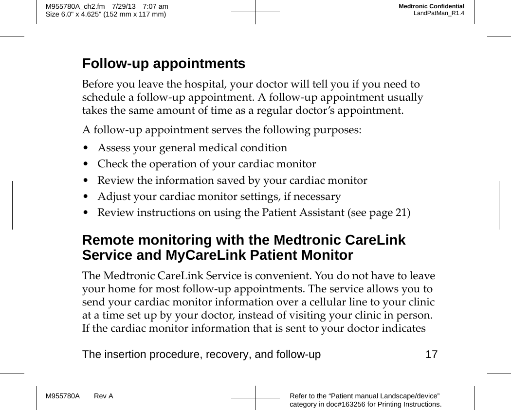 The insertion procedure, recovery, and follow-up 17Refer to the “Patient manual Landscape/device” category in doc#163256 for Printing Instructions.M955780A Rev AM955780A_ch2.fm 7/29/13 7:07 amSize 6.0&quot; x 4.625&quot; (152 mm x 117 mm)Medtronic ConfidentialLandPatMan_R1.4Follow-up appointmentsBefore you leave the hospital, your doctor will tell you if you need to schedule a follow-up appointment. A follow-up appointment usually takes the same amount of time as a regular doctor’s appointment.A follow-up appointment serves the following purposes:• Assess your general medical condition• Check the operation of your cardiac monitor• Review the information saved by your cardiac monitor• Adjust your cardiac monitor settings, if necessary• Review instructions on using the Patient Assistant (see page 21)Remote monitoring with the Medtronic CareLink Service and MyCareLink Patient MonitorThe Medtronic CareLink Service is convenient. You do not have to leave your home for most follow-up appointments. The service allows you to send your cardiac monitor information over a cellular line to your clinic at a time set up by your doctor, instead of visiting your clinic in person. If the cardiac monitor information that is sent to your doctor indicates 
