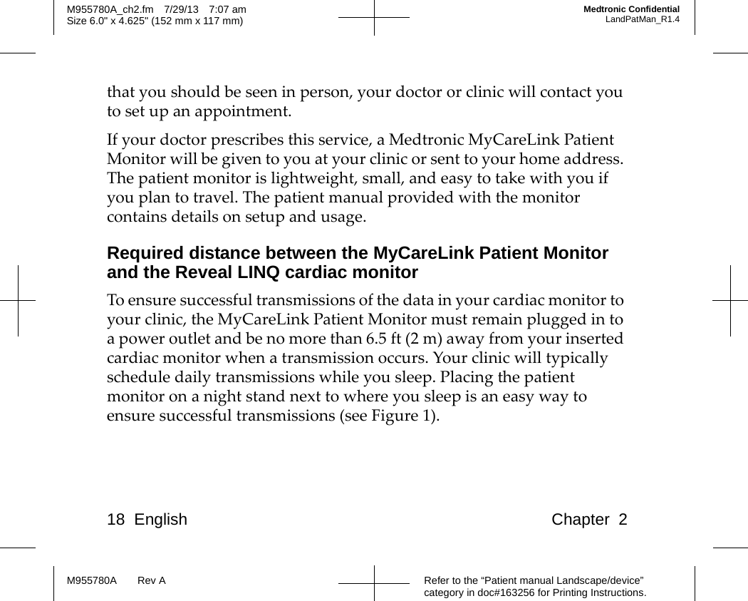18 English Chapter 2Refer to the “Patient manual Landscape/device” category in doc#163256 for Printing Instructions.M955780A Rev AM955780A_ch2.fm 7/29/13 7:07 amSize 6.0&quot; x 4.625&quot; (152 mm x 117 mm)Medtronic ConfidentialLandPatMan_R1.4that you should be seen in person, your doctor or clinic will contact you to set up an appointment. If your doctor prescribes this service, a Medtronic MyCareLink Patient Monitor will be given to you at your clinic or sent to your home address. The patient monitor is lightweight, small, and easy to take with you if you plan to travel. The patient manual provided with the monitor contains details on setup and usage.Required distance between the MyCareLink Patient Monitor and the Reveal LINQ cardiac monitorTo ensure successful transmissions of the data in your cardiac monitor to your clinic, the MyCareLink Patient Monitor must remain plugged in to a power outlet and be no more than 6.5 ft (2 m) away from your inserted cardiac monitor when a transmission occurs. Your clinic will typically schedule daily transmissions while you sleep. Placing the patient monitor on a night stand next to where you sleep is an easy way to ensure successful transmissions (see Figure 1).