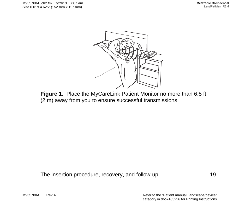The insertion procedure, recovery, and follow-up 19Refer to the “Patient manual Landscape/device” category in doc#163256 for Printing Instructions.M955780A Rev AM955780A_ch2.fm 7/29/13 7:07 amSize 6.0&quot; x 4.625&quot; (152 mm x 117 mm)Medtronic ConfidentialLandPatMan_R1.4Figure 1.  Place the MyCareLink Patient Monitor no more than 6.5 ft (2 m) away from you to ensure successful transmissions