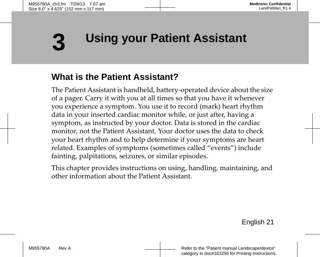 English 21Refer to the “Patient manual Landscape/device” category in doc#163256 for Printing Instructions.M955780A Rev AM955780A_ch3.fm 7/29/13 7:07 amSize 6.0&quot; x 4.625&quot; (152 mm x 117 mm)Medtronic ConfidentialLandPatMan_R1.43Using your Patient AssistantWhat is the Patient Assistant?The Patient Assistant is handheld, battery-operated device about the size of a pager. Carry it with you at all times so that you have it whenever you experience a symptom. You use it to record (mark) heart rhythm data in your inserted cardiac monitor while, or just after, having a symptom, as instructed by your doctor. Data is stored in the cardiac monitor, not the Patient Assistant. Your doctor uses the data to check your heart rhythm and to help determine if your symptoms are heart related. Examples of symptoms (sometimes called “events”) include fainting, palpitations, seizures, or similar episodes. This chapter provides instructions on using, handling, maintaining, and other information about the Patient Assistant.