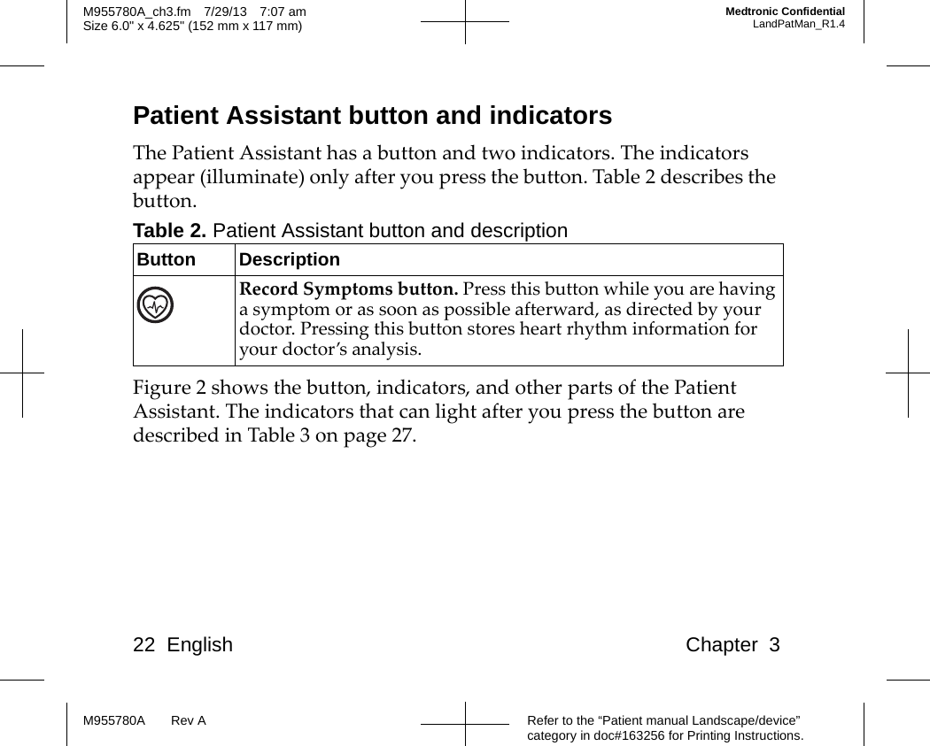 22 English Chapter 3Refer to the “Patient manual Landscape/device” category in doc#163256 for Printing Instructions.M955780A Rev AM955780A_ch3.fm 7/29/13 7:07 amSize 6.0&quot; x 4.625&quot; (152 mm x 117 mm)Medtronic ConfidentialLandPatMan_R1.4Patient Assistant button and indicatorsThe Patient Assistant has a button and two indicators. The indicators appear (illuminate) only after you press the button. Table 2 describes the button.Figure 2 shows the button, indicators, and other parts of the Patient Assistant. The indicators that can light after you press the button are described in Table 3 on page 27.Table 2. Patient Assistant button and descriptionButton DescriptionRecord Symptoms button. Press this button while you are having a symptom or as soon as possible afterward, as directed by your doctor. Pressing this button stores heart rhythm information for your doctor’s analysis.