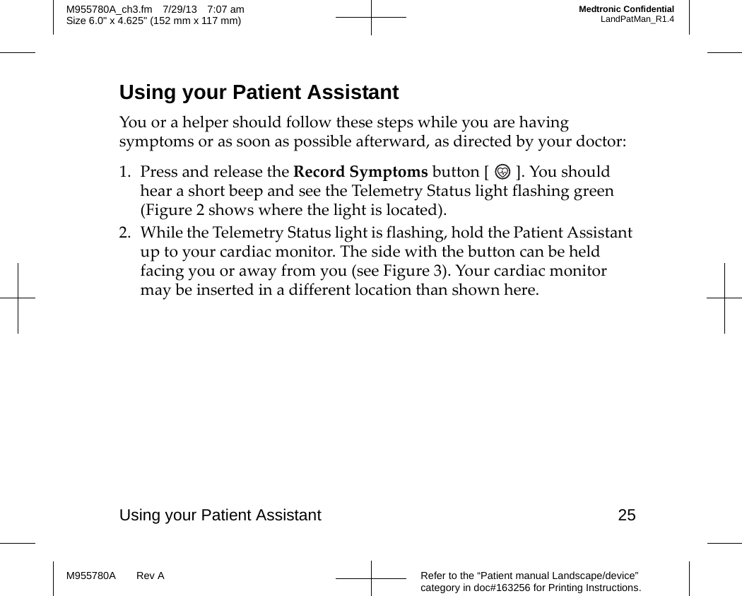 Using your Patient Assistant 25Refer to the “Patient manual Landscape/device” category in doc#163256 for Printing Instructions.M955780A Rev AM955780A_ch3.fm 7/29/13 7:07 amSize 6.0&quot; x 4.625&quot; (152 mm x 117 mm)Medtronic ConfidentialLandPatMan_R1.4Using your Patient AssistantYou or a helper should follow these steps while you are having symptoms or as soon as possible afterward, as directed by your doctor:1. Press and release the Record Symptoms button [ ]. You should hear a short beep and see the Telemetry Status light flashing green (Figure 2 shows where the light is located).2. While the Telemetry Status light is flashing, hold the Patient Assistant up to your cardiac monitor. The side with the button can be held facing you or away from you (see Figure 3). Your cardiac monitor may be inserted in a different location than shown here.