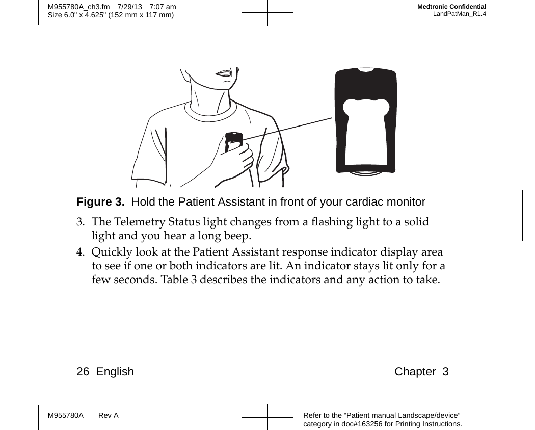 26 English Chapter 3Refer to the “Patient manual Landscape/device” category in doc#163256 for Printing Instructions.M955780A Rev AM955780A_ch3.fm 7/29/13 7:07 amSize 6.0&quot; x 4.625&quot; (152 mm x 117 mm)Medtronic ConfidentialLandPatMan_R1.4Figure 3.  Hold the Patient Assistant in front of your cardiac monitor3. The Telemetry Status light changes from a flashing light to a solid light and you hear a long beep.4. Quickly look at the Patient Assistant response indicator display area to see if one or both indicators are lit. An indicator stays lit only for a few seconds. Table 3 describes the indicators and any action to take.