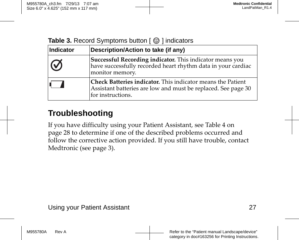 Using your Patient Assistant 27Refer to the “Patient manual Landscape/device” category in doc#163256 for Printing Instructions.M955780A Rev AM955780A_ch3.fm 7/29/13 7:07 amSize 6.0&quot; x 4.625&quot; (152 mm x 117 mm)Medtronic ConfidentialLandPatMan_R1.4TroubleshootingIf you have difficulty using your Patient Assistant, see Table 4 on page 28 to determine if one of the described problems occurred and follow the corrective action provided. If you still have trouble, contact   Medtronic (see page 3).Table 3. Record Symptoms button [ ] indicatorsIndicator Description/Action to take (if any)Successful Recording indicator. This indicator means you have successfully recorded heart rhythm data in your cardiac monitor memory.Check Batteries indicator. This indicator means the Patient Assistant batteries are low and must be replaced. See page 30 for instructions.